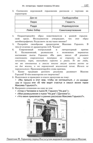 3. Соотнесите персонажей горьковских рассказов с чертами их
характеров:
Из литературы первой полрвины XX века 137
Дан ко Свободолюбие
Ларра Гордость
Радда Индивидуализм
Лойко Зобар Самопожертвование
4. Охарактеризуйте образ повествователя в ранней горьков­
ской прозе. Исследователи утверждают, что этот образ
автобиографичен. Разделяете ли вы такое мнение?
5. Раскройте своеобразие драматургии Максима Горького. В
чём её отличие от драматургии А.П. Чехова?
6. Современный театральный и литературный критик
Е. Калмановский, размышляя о возможных вариантах
постановки пьесы Горького «На дне», писал: «Я решаюсь
советовать современным театрам не строить на сцене
ночлежку, нары, воссоздать серость и рвань. Те же люди,
те же отношения и мысли вполне могут иметь место не
на дне жизни, а на нормальной жизненной почве. Ничего не
переменится». Прокомментируйте слова критика.
7. Какие традиции русского реализма развивает Максим
Горький? В чём новаторство его творчества?
8. Подготовьте и проведите в классе дискуссию на тему:
• «Мы пришли в этот мир, чтобы не соглашаться...» (по произведе­
ниям М. Горького) или «В чём видят счастье и смысл жизни герои
Максима Горького?».
9. Напишите сочинение на одну из тем:
• «Спор о Человеке в пьесе М. Горького "На дне’’»;
• «Мои размышления о пьесе "На дне” (“Дачники”)»;
• «Что меня привлекает в ранних рассказах Максима Горького?».
 