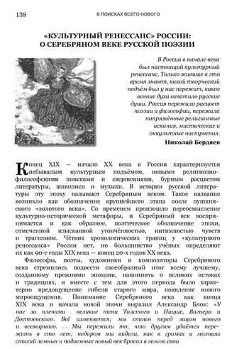 В ПОИСКАХ ВСЕГО НОВОГО
«КУЛЬТУРНЫЙ РЕНЕССАНС» РОССИИ:
О СЕРЕБРЯНОМ ВЕКЕ РУССКОЙ ПОЭЗИИ
В России в начале века
был настоящий культурный
ренессанс. Только жившие в это
время знают, какой творческий
подъём был у нас пережит, какое
веяние духа охватило русские
души. Россия пережила расцвет
поэзии и философии, пережила
напряжённые религиозные
искания, мистические и
оккультные настроения.
Николай Бердяев
К
онец XIX — начало XX века в России характеризуется
небывалым культурным подъёмом, новыми религиозно­
философскими поисками и свершениями, бурным расцветом
литературы, живописи и музыки. В истории русской литера­
туры эту эпоху называют Серебряным веком. Такое название
возникло как обозначение крупнейшего этапа после пушкин­
ского «золотого века». Со временем произошло переосмысление
культурно-исторической метафоры, и Серебряный век воспри­
нимается и как образное, поэтическое обозначение эпохи,
отмеченной изысканной утончённостью, интимностью чувств
и трагизмом. Чётких хронологических границ у «культурного
ренессанса» России нет, но большинство учёных определяют
их как 90-е годы XIX века — конец 20-х годов XX века.
Философы, поэты, художники и композиторы Серебряного
века стремились подвести своеобразный итог всему лучшему,
созданному прежними эпохами, напомнить о великих истоках
и традициях, и вместе с тем для этого периода было харак­
терно предощущение гибели старого мира, появление нового
мироощущения. Понимание Серебряного века как конца
XIX века и начала новой эпохи выразил Александр Блок: «У
нас за плечами — великие тени Толстого и Ницше, Вагнера и
Достоевского. Всё изменяется; мы стоим перед лицом нового
и всемирного. <...> Мы пережили то, что другим удаётся пере­
жить в сто лет; недаром мы видели, как в громах и молниях
стихий земных и подземных новый век бросал в землю свои
138
 