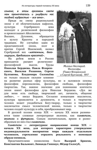 семена; в этом грозовом свете
нам промечтались и умудрили нас
поздней мудростью — все века».
Придя на смену рациональной
эпохе с её обличительным пафосом,
культура Серебряного века
восходит к религиозной философии
и провозглашает Абсолютное,
Высшее, Духовное, обращается
к культу Красоты и народной
традиции. Не случайно один из
представителей эпохи, поэт и
критик Сергей Маковский, назвал
Серебряный век «мятежным, бого­
ищущим, бредившим красотой».
На рубеж веков в России
приходится расцвет религиозно­
философской мысли. Труды
Николая Бердяева, Павла Флорен­
ского, Василия Розанова, Сергея
Булгакова, Владимира Соловьёва
не только оказали сильное влияние
на развитие разных сфер культуры, но и заложили основы
философии персонализма, философии свободы, философии
творчества. Так, важное значение для понимания контекста
эпохи имеет философия духа Николая Бердяева. «Дух же
для меня есть свобода, творческий акт, личность, общение
любви», — писал Бердяев. Согласно концепции мыслителя,
культура проявляется в духовности, и только в творчестве
человек может уподобиться Богу-творцу, только в творчестве
заключается смысл человеческой жизни, только в творчестве
человек создаёт культуру и себя, преобразовывает мир.
В русской поэзии конца XIX — начала XX веков развива­
ются такие сложные литературные явления, как символизм,
акмеизм и футуризм. Самым значительным, ярким и разно­
образным из них стал символизм.
Символизм — литературное направление конца XIX —
начала XX века, для которого характерно утверждение
индивидуальности восприятия мира каждым отдельным
человеком, стремление отразить реальность с помощью
образа-символа.
Представителями символизма были Валерий Брюсов,
Константин Бальмонт, Зинаида Гиппиус, Фёдор Сологуб,
Из литературы первой половины XX века 139
 