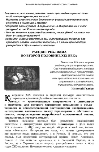 ПРОНИКАЯ В ГЛУБИНЫ ЧЕЛОВЕЧЕСКОГО СОЗНАНИЯ
∙ Вспомните, что такое реализм. Какие произведения реалистиче­
ской литературы вы уже читали?
Назовите известные вам достижения русского реалистического
искусства в живописи и театре.
∙ Раскройте роль журнала «Современник» в общественной и лите­
ратурной жизни России этого периода.
∙ Что вы знаете о журнальной полемике, посвящённой «лишним лю­
дям» и «новому человеку»?
∙ Назовите, в каких известных вам литературных текстах рас­
крывались образы «лишнего человека», а в каком произведении
утверждался образ «нового» человека.
РАСЦВЕТ РЕАЛИЗМА
ВО ВТОРОЙ ПОЛОВИНЕ XIX ВЕКА
Реалисты XIX века широко
раздвинули границы искусства.
Они начали изображать явления
самые обыкновенные, прозаические.
Действительность вошла
в их произведения со всеми своими
социальными контрастами,
трагическими диссонансами.
Николай Гуляев
К
середине XIX столетия в мировой культуре окончательно
утверждается реализм. Давайте вспомним, что это такое.
Реализм — художественное направление в литературе
и искусстве, для которого характерно стремление к объек­
тивности и непосредственной достоверности изображаемого,
исследование взаимосвязи между характерами и обстоятель­
ствами, воспроизведение подробностей повседневной жизни,
правдивость в передаче деталей.
Термин «реализм» впервые был предложен французским
писателем и литературным критиком Шанфлери в 50-х годах
XIX столетия. В 1857 году он издаёт сборник статей под назва­
нием «Реализм». Интересен тот факт, что почти одновременно
это понятие стали использовать и в России. И первым, кто это
сделал, был известный литературный критик Павел Анненков.
Вместе с тем понятие «реализм» и в Западной Европе, и в
России, и в Украине стало широко употребляться лишь в 60-х
годах XIX столетия. Постепенно слово «реализм» вошло в
 