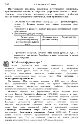 Многообразие талантов, различные эстетические концепции,
художественные поиски и открытия, углубление поэтов в фило­
софские, религиозные, психологические, языковые проблемы
делают эпоху Серебряного века уникальной и притягательной.
1. Объясните название эпохи «Серебряный век». Прокомментируйте,
почему Н. Бердяев назвал этот период «культурным ренес­
сансом».
2. Расскажите о расцвете русской религиозно-философской мысли
рубежа веков.
3. Заполните следующую таблицу:
142 :
' В ПОИСКАХ ВСЕГО нового
Литературное
направление (течение)
в русской поэзии рубежа
веков
Основные черты
(характеристика)
Представители
4. Прочитайте материалы рубрики «Под сенью дружных муз...» и
расскажите, как поэзия Серебряного века отозвалась в других
видах искусства.
"Подсеньюдружныхмуз..."
Поэзия Серебряного века своей тональностью, темами и
мотивами перекликается с живописью, музыкой и театральным
искусством эпохи рубежа веков. В конце XIX — начале XX века
в России существовало множество художественных объединений,
самыми значительными среди которых были «Мир искусства» и
«Союз русских художников».
Организация «Мир искусства» возникла в 1898 году и объеди­
нила художественную элиту России тех времён. «Мирискусники»
издавали журнал, занимались живописью, графикой, оформлением
театральных постановок, устраивали интересные выставки.
Огромное значение для формирования «Мира искусств» имела
личность Сергея Павловича Дягилева (1872-1929), мецената и орга­
низатора выставок, а впоследствии — импресарио гастролей русского
балета и оперы за границей, прославленных «Русских сезонов».
Благодаря деятельности Дягилева русское искусство получило
широкое международное признание. Одним из идеологов органи­
зации был также знаменитый график и театральный художник
Александр Николаевич Бенуа (1870-1960). К «Миру искусства»
принадлежал Константин Андреевич Сомов (1869-1939). Художник
создал галерею портретов представителей творческой интеллигенции
Серебряного века. Так, на страницах учебника вы можете увидеть
портрет Александра Блока, выполненный К. Сомовым. Художник
 