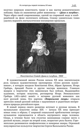 Из литературы первой половины XX века 143
получил широкую известность также и как мастер романтического
пейзажа. Одна из знаменитых работ живописца — «Дама в голубом».
Через образ своей современницы, одетой по старинной моде и изоб­
ражённой на фоне поэтичного пейзажа, Сомову удивительно тонко
удалось выразить ностальгическое восхищение прошлым.
В художественной жизни России начала XX века значительную
роль сыграла художественная группировка «Союз русских худож­
ников», в которую входили Константин Юон, Абрам Архипов, Игорь
Грабарь, Аркадий Рылов и другие мастера живописи. Главным
жанром в творчестве этих живописцев был пейзаж. Выдающийся
художник, историк искусства, реставратор Игорь Эммануилович
Грабарь (1871-1960) вошёл в историю русской живописи как
поэт русской зимы. Его картина «Февральская лазурь» открыла
зрителям новый русский пейзаж с задушевным и радостным воспри­
ятием природы российского края.
В новый период своего развития вступает и русская музыка. В
музыкальное искусство конца XIX — начала XX века приходят
новые темы и образы. С широкой социальной проблематики интерес
музыкантов перемещается в область внутреннего мира человека.
Опера, в течение более чем столетия занимавшая главное место в
русской музыке, уходит на второй план, возрастает роль балета. Стре­
мительно развиваются симфонические и камерные жанры. Огромной
популярностью пользуется творчество Сергея Васильевича Рахма-
 