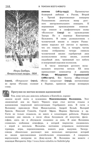 144 В ПОИСКАХ ВСЕГО НОВОГО
нинова (1873-1943). Проникнутые
безмерной любовью к России, Второй
и Третий фортепианные концерты
Рахманинова увенчали жанр русс­
кого инструментального концерта. К
вершинным произведениям компози­
тора относят и симфоническую поэму
«Колокола» (1913) по произведению
Эдгара По в переводе Константина
Бальмонта. В своих размышлениях о
человеческой жизни и смерти Рахма­
нинов выразил всё светлое и мрачное,
что его томило. Так, в четырёх частях
поэмы отображены четыре символа
человеческой жизни: серебристый звон
колокольчиков весны жизни, золотой
свадебный звон, тревожный гул набата
и похоронный перезвон колоколов.
К числу новаторов русского музы­
кального искусства начала XX века
принадлежит композитор и дирижёр
Игорь Фёдорович Стравинский
(1882-1971). Его балеты «Жар-птица»
(1910), «Петрушка» (1911), «Весна священная» (1913), поставленные
во время «Русских сезонов» в Париже, принесли автору всемирную
славу.
знаком музей поэта и художника Максимилиана Волошина. Этот
знаменитый дом на берегу Чёрного моря стал местом отдыха и
вдохновения творческой интеллигенции Серебряного века. В гости к
Волошину приезжали Осип Мандельштам, Андрей Белый, Валерий
Брюсов, Николай Гумилёв, Сергей Эфрон, Марина Цветаева и др.
Гости не только отдыхали, но много и плодотворно работали. Первую
половину дня писали, а после обеда беседовали об искусстве, фило­
софии, здесь же и обсуждали созданное за день. В доме Волошина
сложилась особенная атмосфера, в которой творчество соединилось
с игрой и весельем. Молодёжь постоянно устраивала поэтические
турниры, игры, перевоплощения, всякого рода выдумки. Экскур­
соводы обязательно расскажут вам несколько интересных историй
из жизни прославленных коктебельских отдыхающих. А совершить
виртуальную экскурсию по Дому-музею М. Волошина вы можете с
помощью Интернета: http://www.home-voloshin.ru/koktebel.php
Прогулки по местам великих вдохновений
Тем, кому хоть раз довелось побывать в Коктебеле, хорошо
 
