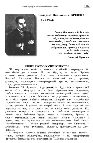 Из литературы первой половины XX века 145
Валерий Яковлевич БРЮСОВ
(1873-1924)
Поэзия для меня всё! Вся моя
жизнь подчинена только служению
ей; я живу — поскольку она во
мне живёт, и когда она погаснет
во мне, умру. Во имя её — я, не
задумываясь, принесу в жертву
всё: своё счастье,
свою любовь, самого себя.
Валерий Брюсов
ЛИДЕР РУССКИХ СИМВОЛИСТОВ
"Я хочу жить, чтобы в истории всеобщей литературы обо
мне было две строчки. И они будут», — сказал Брюсов
в день своего 30-летия. Эти слова оказались пророческими.
Валерий Яковлевич Брюсов — известный поэт, прозаик,
драматург, переводчик, литературный критик, исследователь,
лидер русских символистов.
Родился В.Я. Брюсов 1 (13) декабря 1873 года в купеческой
семье. Отец будущего поэта был образованным человеком,
любил читать и пытался заниматься литературой, сына своего
воспитывал в строгости. Мальчик рос угрюмым и молчаливым,
не любил играть, избегал общества. Валерий жил в особенном
выдуманном мире, где его лидерство никем не оспаривалось,
а мир реальный уходил на второй план. В три года он уже
научился читать, а в шесть лет — начал вести дневник. Его
увлекали история и география, а любимым литературным
героем стал Робинзон Крузо. Учась в гимназии, Брюсов со
своим одноклассником решил издавать журнал «Начало» и
понял, что его призвание — это сочинительство. Этой мысли
способствовало и чтение русской литературы «от Пушкина и
Лермонтова, через Тургенева, Толстого, Достоевского до Лес­
кова...».
В старших классах юноша увлечённо занимается матема­
тикой, изучает философию. Расширяются и его литературные
интересы. Брюсов заново перечитывает Пушкина, открывает
 