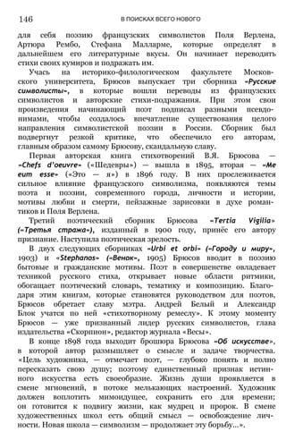 В ПОИСКАХ ВСЕГО НОВОГО
для себя поэзию французских символистов Поля Верлена,
Артюра Рембо, Стефана Малларме, которые определят в
дальнейшем его литературные вкусы. Он начинает переводить
стихи своих кумиров и подражать им.
Учась на историко-филологическом факультете Москов­
ского университета, Брюсов выпускает три сборника «Русские
символисты», в которые вошли переводы из французских
символистов и авторские стихи-подражания. При этом свои
произведения начинающий поэт подписал разными псевдо­
нимами, чтобы создалось впечатление существования целого
направления символистской поэзии в России. Сборник был
подвергнут резкой критике, что обеспечило его авторам,
главным образом самому Брюсову, скандальную славу.
Первая авторская книга стихотворений В.Я. Брюсова —
«Chefs d’oeuvre» («Шедевры») — вышла в 1895, вторая — «Ме
еит esse» («Это — я») в 1896 году. В них прослеживается
сильное влияние французского символизма, появляются темы
поэта и поэзии, современного города, личности и истории,
мотивы любви и смерти, пейзажные зарисовки в духе роман­
тиков и Поля Верлена.
Третий поэтический сборник Брюсова «Tertia Vigilia»
(«Третья стража»), изданный в 1900 году, принёс его автору
признание. Наступила поэтическая зрелость.
В двух следующих сборниках «Urbi et orbi» («Городу и миру»,
1903) и «Stephanos» («Венок», 1905) Брюсов вводит в поэзию
бытовые и гражданские мотивы. Поэт в совершенстве овладевает
техникой русского стиха, открывает новые области ритмики,
обогащает поэтический словарь, тематику и композицию. Благо­
даря этим книгам, которые становятся руководством для поэтов,
Брюсов обретает славу мэтра. Андрей Белый и Александр
Блок учатся по ней «стихотворному ремеслу». К этому моменту
Брюсов — уже признанный лидер русских символистов, глава
издательства «Скорпион», редактор журнала «Весы».
В конце 1898 года выходит брошюра Брюсова «Об искусстве»,
в которой автор размышляет о смысле и задаче творчества.
«Цель художника, — отмечает поэт, — глубоко понять и полно
пересказать свою душу; поэтому единственный признак истин­
ного искусства есть своеобразие. Жизнь души проявляется в
смене мгновений, в потоке мелькающих настроений. Художник
должен воплотить мимоидущее, сохранить его для времени;
он готовится к подвигу жизни, как мудрец и пророк. В смене
художественных школ есть общий смысл — освобождение лич­
ности. Новая школа — символизм — продолжает эту борьбу...».
146
 