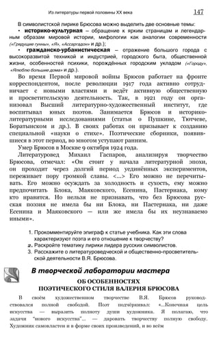 В символистской лирике Брюсова можно выделить две основные темы:
• историко-культурная — обращение к ярким страницам и легендар­
ным образам мировой истории, мифологии как аналогии современности
(«Грядущие гунны», «Я», «Ассаргадон» и др.);
• гражданско-урбанистическая — отражение большого города с
высокоразвитой техникой и индустрией, городского быта, общественной
жизни, особенностей психики, порождённых городским укладом («Городу»,
«Ялюблю большие дома» и др.).
Во время Первой мировой войны Брюсов работает на фронте
корреспондентом, после революции 1917 года активно сотруд­
ничает с новыми властями и ведёт активную общественную
и просветительскую деятельность. Так, в 1921 году он орга­
низовал Высший литературно-художественный институт, где
воспитывал юных поэтов. Занимается Брюсов и историко-
литературными исследованиями (статьи о Пушкине, Тютчеве,
Боратынском и др.). В своих работах он призывает к созданию
специальной «науки о стихе». Поэтические сборники, появив­
шиеся в этот период, во многом уступают ранним.
Умер Брюсов в Москве 9 октября 1924 года.
Литературовед Михаил Гаспаров, анализируя творчество
Брюсова, отмечал: «Он стоит у начала литературной эпохи,
он проходит через долгий период уединённых экспериментов,
переживает пору громкой славы. <...> Его можно не перечиты­
вать. Его можно осуждать за холодность и сухость, ему можно
предпочитать Блока, Маяковского, Есенина, Пастернака, кому
кто нравится. Но нельзя не признавать, что без Брюсова рус­
ская поэзия не имела бы ни Блока, ни Пастернака, ни даже
Есенина и Маяковского — или же имела бы их неузнаваемо
иными».
1. Прокомментируйте эпиграф к статье учебника. Как эти слова
характеризуют поэта и его отношение к творчеству?
2. Раскройте тематику лирики лидера русских символистов.
3. Расскажите о литературоведческой и общественно-просветитель-
ской деятельности В.Я. Брюсова.
В творческой лаборатории мастера
ОБ ОСОБЕННОСТЯХ
ПОЭТИЧЕСКОГО СТИЛЯ ВАЛЕРИЯ БРЮСОВА
В своём художественном творчестве В.Я. Брюсов руковод­
ствовался полной свободой. Поэт подчёркивал: «...Конечная цель
искусства — выразить полноту души художника. Я полагаю, что
задачи “нового искусства”... — даровать творчеству полную свободу.
Художник самовластен и в форме своих произведений, и во всём
Из литературы первой половины XX века 147
 