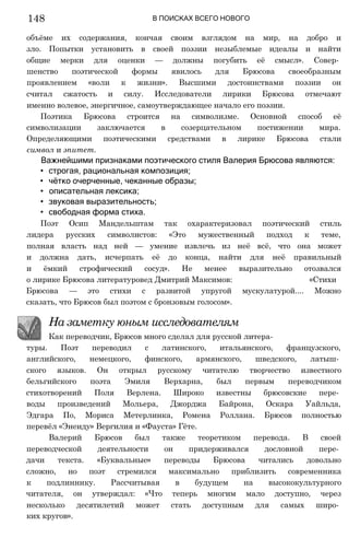 В ПОИСКАХ ВСЕГО НОВОГО
объёме их содержания, кончая своим взглядом на мир, на добро и
зло. Попытки установить в своей поэзии незыблемые идеалы и найти
общие мерки для оценки — должны погубить её смысл». Совер­
шенство поэтической формы явилось для Брюсова своеобразным
проявлением «воли к жизни». Высшими достоинствами поэзии он
считал сжатость и силу. Исследователи лирики Брюсова отмечают
именно волевое, энергичное, самоутверждающее начало его поэзии.
Поэтика Брюсова строится на символизме. Основной способ её
символизации заключается в созерцательном постижении мира.
Определяющими поэтическими средствами в лирике Брюсова стали
символ и эпитет.
Важнейшими признаками поэтического стиля Валерия Брюсова являются:
• строгая, рациональная композиция;
• чётко очерченные, чеканные образы;
• описательная лексика;
• звуковая выразительность;
• свободная форма стиха.
Поэт Осип Мандельштам так охарактеризовал поэтический стиль
лидера русских символистов: «Это мужественный подход к теме,
полная власть над ней — умение извлечь из неё всё, что она может
и должна дать, исчерпать её до конца, найти для неё правильный
и ёмкий строфический сосуд». Не менее выразительно отозвался
о лирике Брюсова литературовед Дмитрий Максимов: «Стихи
Брюсова — это стихи с развитой упругой мускулатурой.... Можно
сказать, что Брюсов был поэтом с бронзовым голосом».
На заметку юным исследователям
Как переводчик, Брюсов много сделал для русской литера­
туры. Поэт переводил с латинского, итальянского, французского,
английского, немецкого, финского, армянского, шведского, латыш­
ского языков. Он открыл русскому читателю творчество известного
бельгийского поэта Эмиля Верхарна, был первым переводчиком
стихотворений Поля Верлена. Широко известны брюсовские пере­
воды произведений Мольера, Джорджа Байрона, Оскара Уайльда,
Эдгара По, Мориса Метерлинка, Ромена Роллана. Брюсов полностью
перевёл «Энеиду» Вергилия и «Фауста» Гёте.
Валерий Брюсов был также теоретиком перевода. В своей
переводческой деятельности он придерживался дословной пере­
дачи текста. «Буквальные» переводы Брюсова читались довольно
сложно, но поэт стремился максимально приблизить современника
к подлиннику. Рассчитывая в будущем на высококультурного
читателя, он утверждал: «Что теперь многим мало доступно, через
несколько десятилетий может стать доступным для самых широ­
ких кругов».
148
 