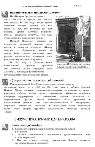 Из литературы первой половины XX века ^149
московских домов, где с 1910 по 1924 годы жил и работал Валерий
Брюсов. Музей включает историко-литературную экспозицию и мемо­
риальный кабинет лидера русских символистов. Убранство музейного
интерьера сформировано из живописных полотен художников —
современников Брюсова, личной библиотеки поэта, рукописей и
прижизненных изданий книг писателей-символистов с автографами,
сборников, альманахов, журналов. В экспозиции музея посетители
также могут увидеть фрагмент редакционного интерьера журнала
«Весы».
К ИЗУЧЕНИЮ ЛИРИКИ В.Я. БРЮСОВА
Размышляем,обсуждаем
1. Какую роль в формировании русского символизма сыграл
В.Я. Брюсов?
2. Какими эстетическими принципами руководствовался поэт
в своём творчестве?
3. Как вы думаете, почему современники Брюсова называли
его поэтом «бронзы и мрамора»?
самых близких и дорогих для армянс­
кого народа. В 1915 году, когда армяне
иережили геноцид, русский поэт был
одним из тех, кто протянул им руку
помощи. Брюсов выступил популяри­
затором армянской культуры, что было
очень важно для возрождения нации.
Валерий Яковлевич известен как
переводчик армянской лирики, соста-
витель и редактор антологии «Поэзия
Армении с древнейших времён до
наших дней», критик армянской лите­
ратуры, исследователь армянской исто­
рии, автор цикла стихов об Армении.
В 1923 году, к 50-летию поэта,
правительство Армении присвоило
ему почётное звание народного поэта
Армении. С 1962 года в Ереване прово­
дятся филологические Брюсовские чтения.
Имя Валерия Брюсова — одно из
На заметку юным исследователям
Прогулки по местамвеликихвдохновений
Уникальный музей Серебряного века разместился в одном из
 