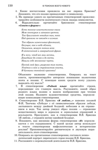 4. Какие впечатления произвела на вас лирика Брюсова?
Докажите, что его поэзия принадлежит к символизму.
5. На примере одного из прочитанных стихотворений проиллюс­
трируйте особенности поэтического стиля лидера символистов.
6. Выразительно прочитайте брюсовское стихотворение
«Сонет к форме»:
Есть тонкие властительные связи
Меж контуром и запахом цветка.
Так бриллиант невидим нам, пока
Под гранями не оживёт в алмазе.
Так образы изменчивых фантазий,
Бегущие, как в небе облака,
Окаменев, живут потом века
В отточенной и завершённой фразе.
И я хочу, чтоб все мои мечты,
Дошедшие до слова и до света,
Нашли себе желанные черты.
Пускай мой друг, разрезав том поэта,
Упьётся в нём и стройностью сонета,
И буквами спокойной красоты!
Объясните название стихотворения. Опираясь на текст
сонета, прокомментируйте авторское понимание назначения
поэта и поэзии. С помощью каких средств поэту удалось
выразить эту мысль?
7. В стихотворении «Родной язык» прочитайте строки,
передающие его главную мысль. Расскажите, какой образ
родного языка возник в вашем воображении при чтении
этой поэзии. Назовите художественные средства, определя­
ющие композицию стихотворения.
8. Стихотворение В.Я. Брюсова «Я люблю...» навеяно поэзией
Ф.И. Тютчева «Лебедь» с её символическим образом лебедя,
застывшего между двойной бездной: небесами и их отраже­
нием в воде. Так автор увидел образ поэзии — отражение
вещественного мира в зеркалах и зеркальных отражений в
реальности. Проследите, как в стихотворении В.Я. Брюсова
«Я люблю...» отражён мотив «двойной бездны».
9. Покажите, как внешняя форма стихотворения «Я» перекли­
кается с его содержанием. С какой целью автор использует
в тексте стихотворения мифологические и исторические
реалии? Прокомментируйте ритмическую и звуковую выра­
зительность этого стихотворения.
10. Опираясь на прочитанные стихотворения, составьте психо­
логический портрет лирического героя поэзии В.Я. Брюсова.
11. Расскажите о переводческой деятельности В.Я. Брюсова.
150 В ПОИСКАХ ВСЕГО НОВОГО
 