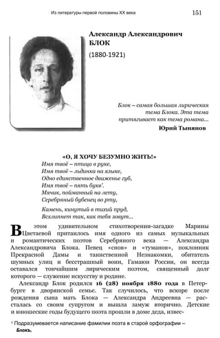Из литературы первой половины XX века 151
Александр Александрович
БЛОК
(1880-1921)
Блок — самая большая лирическая
тема Блока. Эта тема
притягивает как тема романа...
Юрий Тынянов
«О, Я ХОЧУ БЕЗУМНО ЖИТЬ!»
Имя твоё — птица в руке,
Имя твоё — льдинка на языке,
Одно единственное движенье губ,
Имя твоё — пять букв'.
Мячик, пойманный на лету,
Серебряный бубенец во рту,
Камень, кинутый в тихий пруд,
Всхлипнет так, как тебя зовут...
В этом удивительном стихотворении-загадке Марины
Цветаевой притаилось имя одного из самых музыкальных
и романтических поэтов Серебряного века — Александра
Александровича Блока. Певец «снов» и «туманов», поклонник
Прекрасной Дамы и таинственной Незнакомки, обитатель
шумных улиц и бесстрашный воин, Гамаюн России, он всегда
оставался тончайшим лирическим поэтом, священный долг
которого — служение искусству и родине.
Александр Блок родился 16 (28) ноября 1880 года в Петер­
бурге в дворянской семье. Так случилось, что вскоре после
рождения сына мать Блока — Александра Андреевна — рас­
сталась со своим супругом и вышла замуж вторично. Детские
и юношеские годы будущего поэта прошли в доме деда, извес-
1 Подразумевается написание фамилии поэта в старой орфографии —
Блокъ.
 