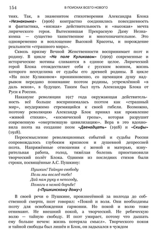 В ПОИСКАХ ВСЕГО НОВОГО
тиях. Так, в знаменитом стихотворении Александра Блока
«Незнакомка» (1906) контрастно соединились повседневность
и фантастика, «низкая» действительность и «высокая» мечта
лирического героя. Вытеснившая Прекрасную Даму Незна­
комка — существо таинственное и многозначительное. Это
одновременно и воплощение Высокой Красоты, и порождение
реальности «страшного мира».
Сквозь призму Вечной Женственности воспринимает поэт и
родину. В цикле «На поле Куликовом» (1909) современные и
исторические мотивы сливаются в единое целое. Лирический
герой Блока отождествляет себя с русским воином, жизнь
которого неотделима от судьбы его древней родины. В цикле
«На поле Куликовом» проникновенно, со щемящим душу над­
рывом передано понимание поэтом родины, устремлённой «в
даль веков», в будущее. Таким был путь Александра Блока от
Руси к России.
Накануне революции 1917 года окружающая действитель­
ность всё больше воспринималась поэтом как «страшный
мир», неудержимо стремящийся к своей гибели. Возможно,
поэтому революцию Александр Блок принял как проявление
«живой стихии», «космической грозы», которая разрушит
современную «омертвевшую цивилизацию». Вера в это вдохно­
вила поэта на создание поэм «Двенадцать» (1918) и «Скифы»
(1918).
Переосмысление революционных событий и судьбы России
сопровождалось глубоким кризисом и душевной депрессией
поэта. Напряжённые отношения с женой и матерью, изну­
рительная работа, голод, тяжёлая болезнь приостановили
творческий полёт Блока. Одними из последних стихов были
строки, посвящённые А.С. Пушкину:
Пушкин! Тайную свободу
Пели мы вослед тебе!
Дай нам руку в непогоду,
Помоги в немой борьбе!
(«Пушкинскому дому»)
В своей речи о Пушкине, произнесённой за полгода до соб­
ственной смерти, поэт говорил: «Покой и воля. Они необходимы
поэту для освобождения гармонии. Но покой и волю тоже
отнимают. Не внешний покой, а творческий. Не ребяческую
волю — тайную свободу. И поэт умирает, потому что дышать
ему больше нечем: жизнь потеряла смысл». Творческого покоя
и тайной свободы был лишён и Блок, он задыхался в чуждом
154
 