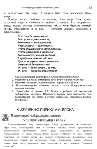 Из литературы первой половины XX века 155
и непонятном ему мире. 7 августа 1921 года Александр Блок
умер.
Пройдя через тяжёлые испытания, Александр Блок сумел
сохранить веру в человека и любовь к жизни. Его творческим
кредо можно считать стихотворение «О, я хочу безумно жить!»
(1914), обращённое и к вам — молодым людям, живущим в
XXI столетии:
О, я хочу безумно жить!
Всё сущее — увековечить,
Безличное — вочеловечитъ,
Несбывшееся — воплотить!
Пусть душит жизни сон тяжёлый,
Пусть задыхаюсь в этом сне;
Быть может, юноша весёлый
В грядущем скажет обо мне:
Простим угрюмство — разве это
Сокрытый двигатель его?
Он весь — дитя добра и света,
Он весь — свободы торжество!
1. Какие из эпизодов биографии А. Блока вам запомнились? .
2. Расскажите, в какой атмосфере рос и воспитывался юный поэт.
3. Назовите писателей, повлиявших на творчество А. Блока.
4. Прокомментируйте название статьи о поэте. Предложите свой
вариан+ заглавия.
5. Прочитайте о лирике А.А. Блока в рубрике «В творческой
лаборатории мастера». Объясните, почему своё творчество поэт
рассматривал как роман в стихах, названный «трилогией вочело-
вечивания».
Художественный мир Александра Блока удивителен и уникален.
При всём многообразии тем и мотивов лирика Блока представляет
определённую целостность, своего рода развёрнутое во времени
произведение. О своих стихах Блок писал: «...Многие из них, взятые
отдельно, не имеют цены; но каждое стихотворение необходимо для
образования главы; из нескольких глав составляется книга; каждая
книга есть часть трилогии; всю трилогию я могу назвать “романом
в стихах”.
К ИЗУЧЕНИЮ ЛИРИКИ А.А. БЛОКА
Втворческойлабораториимастера
О ЛИРИКЕ АЛЕКСАНДРА БЛОКА
 