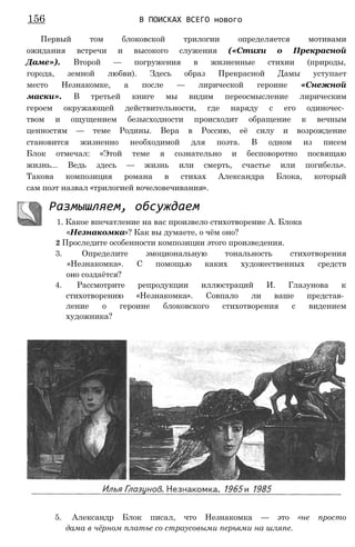 Первый том блоковской трилогии определяется мотивами
ожидания встречи и высокого служения («Стихи о Прекрасной
Даме»). Второй — погружения в жизненные стихии (природы,
города, земной любви). Здесь образ Прекрасной Дамы уступает
место Незнакомке, а после — лирической героине «Снежной
маски». В третьей книге мы видим переосмысление лирическим
героем окружающей действительности, где наряду с его одиночес­
твом и ощущением безысходности происходит обращение к вечным
ценностям — теме Родины. Вера в Россию, её силу и возрождение
становится жизненно необходимой для поэта. В одном из писем
Блок отмечал: «Этой теме я сознательно и бесповоротно посвящаю
жизнь... Ведь здесь — жизнь или смерть, счастье или погибель».
Такова композиция романа в стихах Александра Блока, который
сам поэт назвал «трилогией вочеловечивания».
Размышляем, обсуждаем
1. Какое впечатление на вас произвело стихотворение А. Блока
«Незнакомка»? Как вы думаете, о чём оно?
2 Проследите особенности композиции этого произведения.
3. Определите эмоциональную тональность стихотворения
«Незнакомка». С помощью каких художественных средств
оно создаётся?
4. Рассмотрите репродукции иллюстраций И. Глазунова к
стихотворению «Незнакомка». Совпало ли ваше представ­
ление о героине блоковского стихотворения с видением
художника?
156 В ПОИСКАХ ВСЕГО нового
5. Александр Блок писал, что Незнакомка — это «не просто
дама в чёрном платье со страусовыми перьями на шляпе.
 