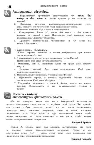 158 В ПОИСКАХ ВСЕГО НОВОГО
Размышляем, обсуждаем
1. Выразительно прочитайте стихотворение «О, весна без
конца и без краю...». Какие чувства у вас вызвала эта
поэзия?
2. Используя авторские изобразительно-выразительные сред­
ства, опишите, как лирический герой воспринимает жизнь.
3. Объясните значение образа щита в стихотворении.
4. Стихотворение Блока «О, весна без конца и без краю...»
названо по первой строке. Предложите своё название этого
произведения. Свой ответ обоснуйте.
5. Сравните стихотворения «Незнакомка» и «О, весна без
конца и без краю...».
Размышляем, обсуждаем
1 Какая картина возникла в вашем воображении при чтении
стихотворения «Россия»!
2. В каком образе предстаёт перед лирическим героем Россия?
Подтвердите свой ответ цитатами из текста.
3- Объясните, как вы понимаете слова «И крест свой бережно
несу...».
4. Назовите сквозной образ этого произведения. Свой ответ
подтвердите цитатами.
5. Проанализируйте символику стихотворения «Россия».
6. Прочитайте строки, в которых содержится главная мысль
стихотворения. Свой ответ обоснуйте.
7 Продумайте интонацию, с которой будете читать это произ­
ведение. Подготовьтесь к его выразительному чтению в
классе.
Постигаем глубину
литературно-критической мысли
«Он не повторяет чужих тем, но с бесстрашной искренностью
черпает содержание своих стихов из глубины своей души. Это придаёт
его поэзии особую свежесть, делает все его стихи жизненными,
позволяет поэту постоянно открывать новые и новые источники
вдохновения. <...> Надо войти в круг переживаний поэта, чтобы
полно воспринять их; надо вчитаться в его стихи, чтобы вполне
оценить их оригинальность и красоту».
Валерий Брюсов
«Перед А. Блоком стоят два сфинкса, заставляющие его «петь
и плакать» своими неразрешёнными загадками: Россия и его
собственная душа. <...> И часто, очень часто Блок показывает нам
их, слитых в одно, органически-нераздельных».
Николай Гумилёв
 