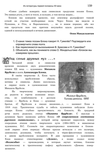 «Самое удобное измерять наш символизм градусами поэзии Блока.
Это живая ртуть, у него и тепло, и холодно, а там всегда жарко...
Блоком мы измеряем прошлое, как землемер разграфляет тонкой
сеткой на участки необозримые поля. Через Блока мы видели и
Пушкина, и Гёте, и Боратынского, ... но в новом порядке, ибо все
они предстали нам как притоки несущейся вдаль русской поэзии,
единой и неоскудевающей в вечном движении».
Осип Мандельштам
Из литературы первой половины XX века 159
1. О каких темах поэзии Блока говорит Н. Гумилёв? Подтвердите или
опровергните слова поэта.
2. Как перекликаются высказывания В. Брюсова и Н. Гумилёва?
3. Объясните, как вы понимаете слова О. Мандельштама «Блоком мы
измеряем прошлое».
«Под сенью дружных муз ...»
Загадкой эпохи и символом
времени называли двух романтических
гениев XX века — художника Михаила
Врубеля и поэта Александра Блока.
В своём творчестве А. Блок часто
использовал врубелевские образы,
мотивы и символы. Давно поселилась
в лирике поэта и «демоновская» тема
Михаила Врубеля.
По творческому мироощущению,
до радости и горечи познания искус­
ства, по влюблённости в русскую
стихию — Врубель и Блок — духовные
братья. «С Врубелем я связан жизненно...», — напишет Блок в
1910 году. Трагическая судьба и гибель художника побудили Алек­
сандра Блока глубоко прочувствовать эту близость. Из траурной
речи поэта родилась статья «Памяти Врубеля». С мыслью о
духовном брате написана работа Блока «О современном состоянии
русского символизма», в которой автор проводит параллель между
очередным этапом своего творческого пути (1904-1907) и живописью
художника. B.C. Соловьёв так охарактеризовал изменения в блоков­
ской лирике этого периода: «Белые краски исчезали с его палитры,
заменялись розовыми, чтобы погаснуть в чёрно-фиолетовых сплавах,
в диком врубелевском колорите». В дни прощания с художником
Блок написал стихотворение «Демон», а позже создал поэму
«Возмездие» — произведения, в которых звучат мотивы, близкие
мистическому и трагическому пафосу врубелевского «Демона повер­
женного».
 