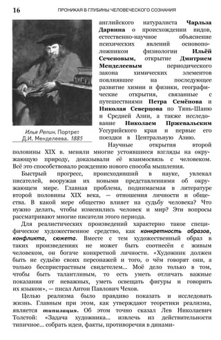 16 ПРОНИКАЯ В ГЛУБИНЫ ЧЕЛОВЕЧЕСКОГО СОЗНАНИЯ
английского натуралиста Чарльза
Дарвина о происхождении видов,
естественно-научное объяснение
психических явлений основопо­
ложником физиологии Ильёй
Сеченовым, открытие Дмитрием
Менделеевым периодического
закона химических элементов
повлиявшее на последующее
развитие химии и физики, географи­
ческие открытия, связанные с
путешествиями Петра Семёнова и
Николая Северцова по Тянь-Шаню
и Средней Азии, а также исследо­
вание Николаем Пржевальским
Уссурийского края и первые его
поездки в Центральную Азию.
Научные открытия второй
половины XIX в. меняли многие устоявшиеся взгляды на окру­
жающую природу, доказывали её взаимосвязь с человеком.
Всё это способствовало рождению нового способа мышления.
Быстрый прогресс, происходивший в науке, увлекал
писателей, вооружая их новыми представлениями об окру­
жающем мире. Главная проблема, поднимаемая в литературе
второй половины XIX века, — отношения личности и обще­
ства. В какой мере общество влияет на судьбу человека? Что
нужно делать, чтобы изменились человек и мир? Эти вопросы
рассматривают многие писатели этого периода.
Для реалистических произведений характерно такое специ­
фическое художественное средство, как конкретность образов,
конфликта, сюжета. Вместе с тем художественный образ в
таких произведениях не может быть соотнесён с живым
человеком, он богаче конкретной личности. «Художник должен
быть не судьёю своих персонажей и того, о чём говорят они, а
только беспристрастным свидетелем... Моё дело только в том,
чтобы быть талантливым, то есть уметь отличать важные
показания от неважных, уметь освещать фигуры и говорить
их языком», — писал Антон Павлович Чехов.
Целью реализма было правдиво показать и исследовать
жизнь. Главным при этом, как утверждают теоретики реализма,
является типизация. Об этом точно сказал Лев Николаевич
Толстой: «Задача художника... извлечь из действительности
типичное... собрать идеи, факты, противоречия в динами-
 