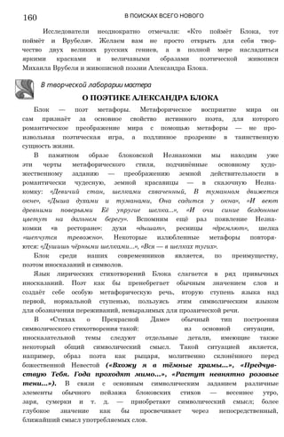 160 В ПОИСКАХ ВСЕГО НОВОГО
Исследователи неоднократно отмечали: «Кто поймёт Блока, тот
поймёт и Врубеля». Желаем вам не просто открыть для себя твор­
чество двух великих русских гениев, а в полной мере насладиться
яркими красками и величавыми образами поэтической живописи
Михаила Врубеля и живописной поэзии Александра Блока.
Блок — поэт метафоры. Метафорическое восприятие мира он
сам признаёт за основное свойство истинного поэта, для которого
романтическое преображение мира с помощью метафоры — не про­
извольная поэтическая игра, а подлинное прозрение в таинственную
сущность жизни.
В памятном образе блоковской Незнакомки мы находим уже
эти черты метафорического стиля, подчинённые основному худо­
жественному заданию — преображению земной действительности в
романтически чудесную, земной красавицы — в сказочную Незна­
комку: «Девичий стан, шелками схваченный, В туманном движется
окне», «Дыша духами и туманами, Она садится у окна», «И веют
древними поверьями Её упругие шелка...», «И очи синие бездонные
цветут на дальнем берегу». Вспомним ещё раз появление Незна­
комки «в ресторане»: духи «дышат», ресницы «дремлют», шелка
«шепчутся тревожно». Некоторые излюбленные метафоры повторя­
ются: «Душишь чёрными шелками...», «Вся — в шелках тугих».
Блок среди наших современников является, по преимуществу,
поэтом иносказаний и символов.
Язык лирических стихотворений Блока слагается в ряд привычных
иносказаний. Поэт как бы пренебрегает обычным значением слов и
создаёт себе особую метафорическую речь, вторую ступень языка над
первой, нормальной ступенью, пользуясь этим символическим языком
для обозначения переживаний, невыразимых для прозаической речи.
В «Стихах о Прекрасной Даме» обычный тип построения
символического стихотворения такой: из основной ситуации,
иносказательной темы следуют отдельные детали, имеющие также
некоторый общий символический смысл. Такой ситуацией является,
например, образ поэта как рыцаря, молитвенно склонённого перед
божественной Невестой («Вхожу я в тёмные храмы...», «Предчув­
ствую Тебя. Года проходят мимо...», «Растут невнятно розовые
тени...»). В связи с основным символическим заданием различные
элементы обычного пейзажа блоковских стихов — весеннее утро,
заря, сумерки и т. д. — приобретают символический смысл; более
глубокое значение как бы просвечивает через непосредственный,
ближайший смысл употребляемых слов.
В творческой лаборарии мастера
О ПОЭТИКЕ АЛЕКСАНДРА БЛОКА
 