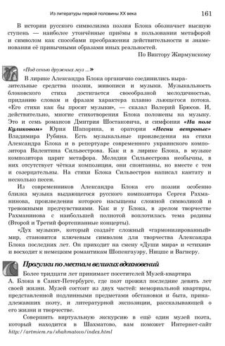 Из литературы первой половины XX века
зительные средства поэзии, живописи и музыки. Музыкальность
блоковского стиха достигается своеобразной мелодичностью,
приданию словам и фразам характера плавно льющегося потока.
«Его стихи как бы просят музыки», — сказал Валерий Брюсов. И,
действительно, многие стихотворения Блока положены на музыку.
Это и семь романсов Дмитрия Шостаковича, и симфония «На поле
Куликовом» Юрия Шапорина, и оратория «Песни ветровые»
Владимира Рубина. Есть музыкальные произведения на стихи
Александра Блока и в репертуаре современного украинского компо­
зитора Валентина Сильвестрова. Как и в лирике Блока, в музыке
композитора царит метафора. Мелодии Сильвестрова необычны, в
них отсутствует чёткая композиция, они спонтанны, но вместе с тем
и созерцательны. На стихи Блока Сильвестров написал кантату и
несколько песен.
Из современников Александра Блока его поэзии особенно
близка музыка выдающегося русского композитора Сергея Рахма­
нинова, произведения которого насыщены сложной символикой и
тревожными предчувствиями. Как и у Блока, в зрелом творчестве
Рахманинова с наибольшей полнотой воплотилась тема родины
(Второй и Третий фортепианные концерты).
«Дух музыки», который создаёт сложный «гармонизированный»
мир, становится ключевым символом для творчества Александра
Блока последних лет. Он приходит на смену «Души мира» и «стихии»
и восходит к немецким романтикам Шопенгауэру, Ницше и Вагнеру.
Прогулкипоместамвеликихвдохновений
Более тридцати лет принимает посетителей Музей-квартира
А. Блока в Санкт-Петербурге, где поэт прожил последние девять лет
своей жизни. Музей состоит из двух частей: мемориальной квартиры,
представленной подлинными предметами обстановки и быта, прина­
длежавших поэту, и литературной экспозиции, рассказывающей о
его жизни и творчестве.
Совершить виртуальную экскурсию в ещё один музей поэта,
который находится в Шахматово, вам поможет Интернет-сайт
http://artmiem.ru/shahmatovo/index.html
«Под сенью дружных муз ...»
В лирике Александра Блока органично соединились выра-
В истории русского символизма поэзия Блока обозначает высшую
ступень — наиболее утончённые приёмы в пользовании метафорой
и символом как способами преображения действительности и знаме-
нования её привычными образами иных реальностей.
По Виктору Жирмунскому
161
 