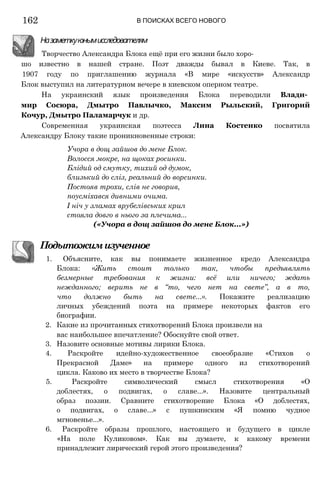 шо известно в нашей стране. Поэт дважды бывал в Киеве. Так, в
1907 году по приглашению журнала «В мире «искусств» Александр
Блок выступил на литературном вечере в киевском оперном театре.
На украинский язык произведения Блока переводили Влади­
мир Сосюра, Дмытро Павлычко, Максим Рыльский, Григорий
Кочур, Дмытро Паламарчук и др.
Современная украинская поэтесса Лина Костенко посвятила
Александру Блоку такие проникновенные строки:
Учора в дощ зайшов до мене Блок.
Волосся мокре, на щоках росинки.
Блідий од смутку, тихий од думок,
близький до сліз, реальний до ворсинки.
Постояв трохи, слів не говорив,
поусміхався дивними очима.
І ніч у зламах врубелівських крил
стояла довго в нього за плечима...
(«Учора в дощ зайшов до мене Блок...»)
Подытожимизученное
1. Объясните, как вы понимаете жизненное кредо Александра
Блока: «Жить стоит только так, чтобы предъявлять
безмерные требования к жизни: всё или ничего; ждать
нежданного; верить не в “то, чего нет на свете”, а в то,
что должно быть на свете...». Покажите реализацию
личных убеждений поэта на примере некоторых фактов его
биографии.
2. Какие из прочитанных стихотворений Блока произвели на
вас наибольшее впечатление? Обоснуйте свой ответ.
3. Назовите основные мотивы лирики Блока.
4. Раскройте идейно-художественное своеобразие «Стихов о
Прекрасной Даме» на примере одного из стихотворений
цикла. Каково их место в творчестве Блока?
5. Раскройте символический смысл стихотворения «О
доблестях, о подвигах, о славе...». Назовите центральный
образ поэзии. Сравните стихотворение Блока «О доблестях,
о подвигах, о славе...» с пушкинским «Я помню чудное
мгновенье...».
6. Раскройте образы прошлого, настоящего и будущего в цикле
«На поле Куликовом». Как вы думаете, к какому времени
принадлежит лирический герой этого произведения?
Назаметкуюнымисследователям
Творчество Александра Блока ещё при его жизни было хоро-
162 В ПОИСКАХ ВСЕГО НОВОГО
 