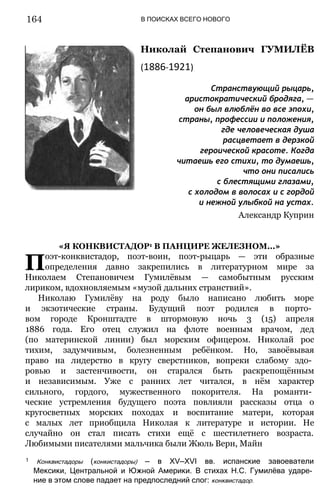 В ПОИСКАХ ВСЕГО НОВОГО
Николай Степанович ГУМИЛЁВ
(1886-1921)
Странствующий рыцарь,
аристократический бродяга, —
он был влюблён во все эпохи,
страны, профессии и положения,
где человеческая душа
расцветает в дерзкой
героической красоте. Когда
читаешь его стихи, то думаешь,
что они писались
с блестящими глазами,
с холодом в волосах и с гордой
и нежной улыбкой на устах.
Александр Куприн
«Я КОНКВИСТАДОР1 В ПАНЦИРЕ ЖЕЛЕЗНОМ...»
Поэт-конквистадор, поэт-воин, поэт-рыцарь — эти образные
определения давно закрепились в литературном мире за
Николаем Степановичем Гумилёвым — самобытным русским
лириком, вдохновляемым «музой дальних странствий».
Николаю Гумилёву на роду было написано любить море
и экзотические страны. Будущий поэт родился в порто­
вом городе Кронштадте в штормовую ночь 3 (15) апреля
1886 года. Его отец служил на флоте военным врачом, дед
(по материнской линии) был морским офицером. Николай рос
тихим, задумчивым, болезненным ребёнком. Но, завоёвывая
право на лидерство в кругу сверстников, вопреки слабому здо­
ровью и застенчивости, он старался быть раскрепощённым
и независимым. Уже с ранних лет читался, в нём характер
сильного, гордого, мужественного покорителя. На романти­
ческие устремления будущего поэта повлияли рассказы отца о
кругосветных морских походах и воспитание матери, которая
с малых лет приобщила Николая к литературе и истории. Не
случайно он стал писать стихи ещё с шестилетнего возраста.
Любимыми писателями мальчика были Жюль Верн, Майн
1 Конквистадоры (конкистадоры) — в XV—XVI вв. испанские завоеватели
Мексики, Центральной и Южной Америки. В стихах Н.С. Гумилёва ударе­
ние в этом слове падает на предпоследний слог: конквистадор.
164
 