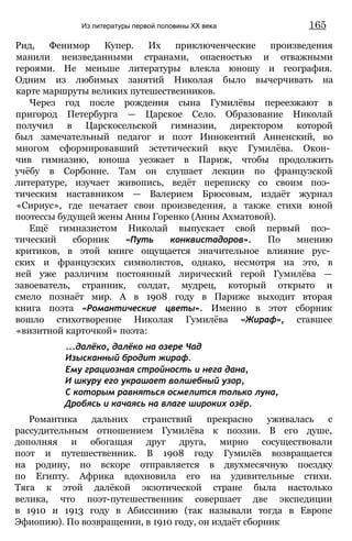 Рид, Фенимор Купер. Их приключенческие произведения
манили неизведанными странами, опасностью и отважными
героями. Не меньше литературы влекла юношу и география.
Одним из любимых занятий Николая было вычерчивать на
карте маршруты великих путешественников.
Через год после рождения сына Гумилёвы переезжают в
пригород Петербурга — Царское Село. Образование Николай
получил в Царскосельской гимназии, директором которой
был замечательный педагог и поэт Иннокентий Анненский, во
многом сформировавший эстетический вкус Гумилёва. Окон­
чив гимназию, юноша уезжает в Париж, чтобы продолжить
учёбу в Сорбонне. Там он слушает лекции по французской
литературе, изучает живопись, ведёт переписку со своим поэ­
тическим наставником — Валерием Брюсовым, издаёт журнал
«Сириус», где печатает свои произведения, а также стихи юной
поэтессы будущей жены Анны Горенко (Анны Ахматовой).
Ещё гимназистом Николай выпускает свой первый поэ­
тический сборник «Путь конквистадоров». По мнению
критиков, в этой книге ощущается значительное влияние рус­
ских и французских символистов, однако, несмотря на это, в
ней уже различим постоянный лирический герой Гумилёва —
завоеватель, странник, солдат, мудрец, который открыто и
смело познаёт мир. А в 1908 году в Париже выходит вторая
книга поэта «Романтические цветы». Именно в этот сборник
вошло стихотворение Николая Гумилёва «Жираф», ставшее
«визитной карточкой» поэта:
...далёко, далёко на озере Чад
Изысканный бродит жираф.
Ему грациозная стройность и нега дана,
И шкуру его украшает волшебный узор,
С которым равняться осмелится только луна,
Дробясь и качаясь на влаге широких озёр.
Романтика дальних странствий прекрасно уживалась с
рассудительным отношением Гумилёва к поэзии. В его душе,
дополняя и обогащая друг друга, мирно сосуществовали
поэт и путешественник. В 1908 году Гумилёв возвращается
на родину, но вскоре отправляется в двухмесячную поездку
по Египту. Африка вдохновила его на удивительные стихи.
Тяга к этой далёкой экзотической стране была настолько
велика, что поэт-путешественник совершает две экспедиции
в 1910 и 1913 году в Абиссинию (так называли тогда в Европе
Эфиопию). По возвращении, в 1910 году, он издаёт сборник
Из литературы первой половины XX века 165
 