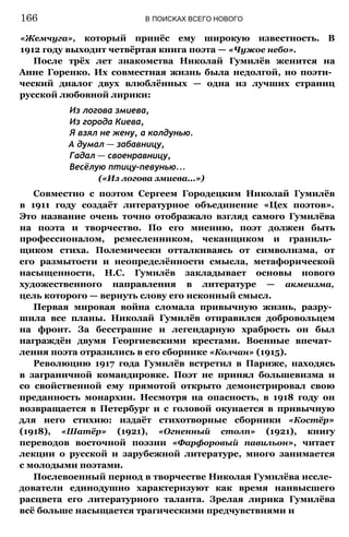 «Жемчуга», который принёс ему широкую известность. В
1912 году выходит четвёртая книга поэта — «Чужое небо».
После трёх лет знакомства Николай Гумилёв женится на
Анне Горенко. Их совместная жизнь была недолгой, но поэти­
ческий диалог двух влюблённых — одна из лучших страниц
русской любовной лирики:
Из логова змиева,
Из города Киева,
Я взял не жену, а колдунью.
А думал — забавницу,
Гадал — своенравницу,
Весёлую птицу-певунью...
(«Из логова змиева...»)
Совместно с поэтом Сергеем Городецким Николай Гумилёв
в 1911 году создаёт литературное объединение «Цех поэтов».
Это название очень точно отображало взгляд самого Гумилёва
на поэта и творчество. По его мнению, поэт должен быть
профессионалом, ремесленником, чеканщиком и граниль­
щиком стиха. Полемически отталкиваясь от символизма, от
его размытости и неопределённости смысла, метафорической
насыщенности, Н.С. Гумилёв закладывает основы нового
художественного направления в литературе — акмеизма,
цель которого — вернуть слову его исконный смысл.
Первая мировая война сломала привычную жизнь, разру­
шила все планы. Николай Гумилёв отправился добровольцем
на фронт. За бесстрашие и легендарную храбрость он был
награждён двумя Георгиевскими крестами. Военные впечат­
ления поэта отразились в его сборнике «Колчан» (1915).
Революцию 1917 года Гумилёв встретил в Париже, находясь
в заграничной командировке. Поэт не принял большевизма и
со свойственной ему прямотой открыто демонстрировал свою
преданность монархии. Несмотря на опасность, в 1918 году он
возвращается в Петербург и с головой окунается в привычную
для него стихию: издаёт стихотворные сборники «Костёр»
(1918), «Шатёр» (1921), «Огненный столп» (1921), книгу
переводов восточной поэзии «Фарфоровый павильон», читает
лекции о русской и зарубежной литературе, много занимается
с молодыми поэтами.
Послевоенный период в творчестве Николая Гумилёва иссле­
дователи единодушно характеризуют как время наивысшего
расцвета его литературного таланта. Зрелая лирика Гумилёва
всё больше насыщается трагическими предчувствиями и
166 В ПОИСКАХ ВСЕГО НОВОГО
 