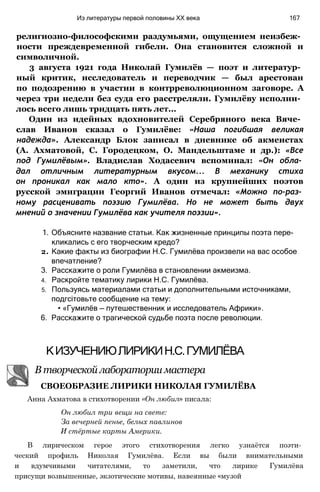 религиозно-философскими раздумьями, ощущением неизбеж­
ности преждевременной гибели. Она становится сложной и
символичной.
3 августа 1921 года Николай Гумилёв — поэт и литератур­
ный критик, исследователь и переводчик — был арестован
по подозрению в участии в контрреволюционном заговоре. А
через три недели без суда его расстреляли. Гумилёву исполни­
лось всего лишь тридцать пять лет...
Один из идейных вдохновителей Серебряного века Вяче­
слав Иванов сказал о Гумилёве: «Наша погибшая великая
надежда». Александр Блок записал в дневнике об акмеистах
(А. Ахматовой, С. Городецком, О. Мандельштаме и др.): «Все
под Гумилёвым». Владислав Ходасевич вспоминал: «Он обла­
дал отличным литературным вкусом... В механику стиха
он проникал как мало кто». А один из крупнейших поэтов
русской эмиграции Георгий Иванов отмечал: «Можно по-раз­
ному расценивать поэзию Гумилёва. Но не может быть двух
мнений о значении Гумилёва как учителя поэзии».
1. Объясните название статьи. Как жизненные принципы поэта пере­
кликались с его творческим кредо?
2. Какие факты из биографии Н.С. Гумилёва произвели на вас особое
впечатление?
3. Расскажите о роли Гумилёва в становлении акмеизма.
4. Раскройте тематику лирики Н.С. Гумилёва.
5. Пользуясь материалами статьи и дополнительными источниками,
подгсітовьте сообщение на тему:
• «Гумилёв — путешественник и исследователь Африки».
6. Расскажите о трагической судьбе поэта после революции.
Из литературы первой половины XX века 167
КИЗУЧЕНИЮЛИРИКИН.С.ГУМИЛЁВА
В творческой лаборатории мастера
СВОЕОБРАЗИЕ ЛИРИКИ НИКОЛАЯ ГУМИЛЁВА
Анна Ахматова в стихотворении «Он любил» писала:
Он любил три вещи на свете:
За вечерней пенье, белых павлинов
И стёртые карты Америки.
В лирическом герое этого стихотворения легко узнаётся поэти­
ческий профиль Николая Гумилёва. Если вы были внимательными
и вдумчивыми читателями, то заметили, что лирике Гумилёва
присущи возвышенные, экзотические мотивы, навеянные «музой
 