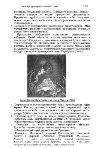капитана, созданный поэтом. Приведите примеры исполь­
зования автором в тексте предметной детализации.
Прокомментируйте этот художественный приём. Самостоя­
тельно подготовьте сообщение об истории написания этого
стихотворения.
3 Раскройте художественное своеобразие стихотворения «Мои
читатели». Найдите и выразительно прочитайте ключевые
строки этого произведения.
4 Проследите особенности композиции стихотворения
«Жираф». Какой образ, по вашему мнению, находится в
его центре? Определите интонацию, с которой будете читать
это стихотворение. Внимательно рассмотрите репродукцию
картины Галины Бодяковой «Далёко на озере Чад...». Как
вы думаете, удалось ли современной украинской художнице
передать лиризм стихотворения поэта Серебряного века?
Из литературы первой половины XX века 169
5 Определите и прокомментируйте жанр произведения «Дон
Жуан». Как вы думаете, с какой целью лирический герой
примеряет на себя один из вечных образов мировой лите­
ратуры? Объясните заключительные строки стихотворения.
6. Сформулируйте тему и идею стихотворения Гумилёва
«Отвечай мне, картонажный мастер». С помощью каких
художественных средств автору удалось их раскрыть?
7 Опираясь на прочитанные стихотворения Николая
Гумилёва, подготовьте устное выступление на тему:
• «Романтический герой лирики Николая Гумилёва».
8 Критик С. Маковский, знавший Гумилёва по совместной
работе в журнале «Аполлон», утверждал: «Настоящий
Гумилёв — вовсе не конквистадор, дерзкий завоеватель
Божьего мира, певец земной красоты, т. е. не тот, кому
поверило большинство читателей... Этим героическим
 