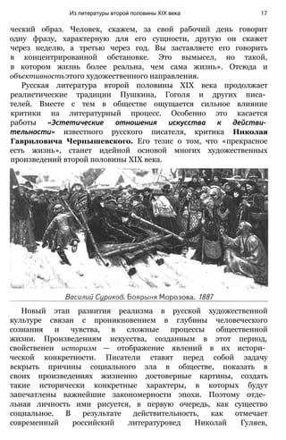 ческий образ. Человек, скажем, за свой рабочий день говорит
одну фразу, характерную для его сущности, другую он скажет
через неделю, а третью через год. Вы заставляете его говорить
в концентрированной обстановке. Это вымысел, но такой,
в котором жизнь более реальна, чем сама жизнь». Отсюда и
объективностьэтого художественного направления.
Русская литература второй половины XIX века продолжает
реалистические традиции Пушкина, Гоголя и других писа­
телей. Вместе с тем в обществе ощущается сильное влияние
критики на литературный процесс. Особенно это касается
работы «Эстетические отношения искусства к действи­
тельности» известного русского писателя, критика Николая
Гавриловича Чернышевского. Его тезис о том, что «прекрасное
есть жизнь», станет идейной основой многих художественных
произведений второй половины XIX века.
Из литературы второй половины XIX века 17
Новый этап развития реализма в русской художественной
культуре связан с проникновением в глубины человеческого
сознания и чувства, в сложные процессы общественной
жизни. Произведениям искусства, созданным в этот период,
свойственен историзм — отображение явлений в их истори­
ческой конкретности. Писатели ставят перед собой задачу
вскрыть причины социального зла в обществе, показать в
своих произведениях жизненно достоверные картины, создать
такие исторически конкретные характеры, в которых будут
запечатлены важнейшие закономерности эпохи. Поэтому отде­
льная личность ими рисуется, в первую очередь, как существо
социальное. В результате действительность, как отмечает
современный российский литературовед Николай Гуляев,
 