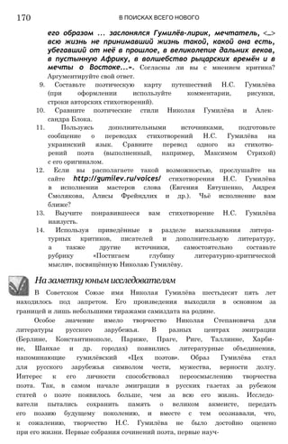 170 В ПОИСКАХ ВСЕГО НОВОГО
его образом ... заслонялся Гумилёв-лирик, мечтатель, <...>
всю жизнь не принимавший жизнь такой, какой она есть,
убегавший от неё в прошлое, в великолепие дальних веков,
в пустынную Африку, в волшебство рыцарских времён и в
мечты о Востоке...». Согласны ли вы с мнением критика?
Аргументируйте свой ответ.
9. Составьте поэтическую карту путешествий Н.С. Гумилёва
(при оформлении используйте комментарии, рисунки,
строки авторских стихотворений).
10. Сравните поэтические стили Николая Гумилёва и Алек­
сандра Блока.
11. Пользуясь дополнительными источниками, подготовьте
сообщение о переводах стихотворений Н.С. Гумилёва на
украинский язык. Сравните перевод одного из стихотво­
рений поэта (выполненный, например, Максимом Стрихой)
с его оригиналом.
12. Если вы располагаете такой возможностью, прослушайте на
сайте http://gumilev.ru/voices/ стихотворения Н.С. Гумилёва
в исполнении мастеров слова (Евгения Евтушенко, Андрея
Смолякова, Алисы Фрейндлих и др.). Чьё исполнение вам
ближе?
13. Выучите понравившееся вам стихотворение Н.С. Гумилёва
наизусть.
14. Используя приведённые в разделе высказывания литера­
турных критиков, писателей и дополнительную литературу,
а также другие источники, самостоятельно составьте
рубрику «Постигаем глубину литературно-критической
мысли», посвящённую Николаю Гумилёву.
На заметку юным исследователям
В Советском Союзе имя Николая Гумилёва шестьдесят пять лет
находилось под запретом. Его произведения выходили в основном за
границей и лишь небольшими тиражами самиздата на родине.
Особое значение имело творчество Николая Степановича для
литературы русского зарубежья. В разных центрах эмиграции
(Берлине, Константинополе, Париже, Праге, Риге, Таллинне, Харби­
не, Шанхае и др. городах) появились литературные объединения,
напоминающие гумилёвский «Цех поэтов». Образ Гумилёва стал
для русского зарубежья символом чести, мужества, верности долгу.
Интерес к его личности способствовал переосмыслению творчества
поэта. Так, в самом начале эмиграции в русских газетах за рубежом
статей о поэте появилось больше, чем за всю его жизнь. Исследо­
ватели пытались сохранить память о великом акмеисте, передать
его поэзию будущему поколению, и вместе с тем осознавали, что,
к сожалению, творчество Н.С. Гумилёва не было достойно оценено
при его жизни. Первые собрания сочинений поэта, первые науч-
 