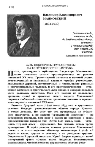 172 В ПОИСКАХ ВСЕГО НОВОГО
Владимир Владимирович
МАЯКОВСКИЙ
(1893-1930)
Светить всегда,
светить везде,
до дней последних донца,
светить -
и никаких гвоздей!
Вот лозунг мой
и солнца!
Владимир Маяковский
«А ВЫ НОКТЮРН СЫГРАТЬ МОГЛИ БЫ
НА ФЛЕЙТЕ ВОДОСТОЧНЫХ ТРУБ?»
П
оэта, драматурга и публициста Владимира Маяковского
часто называют самым противоречивым из русских
писателей XX века. Громогласный запевала и нежный лирик,
возвеличенный и униженный властью «трибун революции»,
вызывающе дерзкий, категоричный и чрезвычайно ранимый
и впечатлительный человек. В его противоречивости — отра­
жение сложного и трагического духа эпохи, в которой довелось
жить великому писателю. Свет его поэзии не подвластен
времени, силой и яркостью своего таланта Маяковский
поражал любителей словесности прошлого столетия и продол­
жает поражать читателей XXI века.
Родился будущий поэт 7 (19) июля 1893 года в грузинском
селении Багдади, расположенном вблизи города Кутаиси,
в семье лесника. По отцу его род происходил из кубанс­
кого казачества, а по матери (урождённой Павленко) — из
херсонских крестьян. Сам поэт в одном из интервью о своём
происхождении говорил так: «Отец был казак, мать — укра­
инка. Первый язык — грузинский. Так сказать, между тремя
культурами». О «трёх разных истоках речевых» Маяковский
писал и в стихотворении «Нашему юношеству» (1927): «Я
дедом — казак, другим — сечевик, а по рожденью грузин».
Современный русский писатель Юрий Зверев приводит такой
интересный факт: «Сестра поэта Людмила Владимировна
рассказывала, что в их семье по украинскому обычаю роди-
 