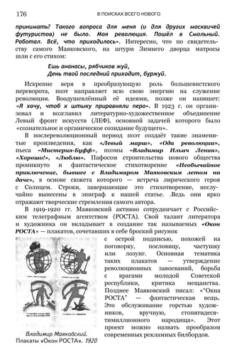 176 В ПОИСКАХ ВСЕГО НОВОГО
принимать? Такого вопроса для меня (и для других москвичей
футуристов) не было. Моя революция. Пошёл в Смольный.
Работал. Всё, что приходилось». Интересно, что по свидетель­
ству самого Маяковского, на штурм Зимнего дворца матросы
шли с его стихом:
Ешь ананасы, рябчиков жуй,
День твой последний приходит, буржуй.
Искренне веря в преобразующую роль большевистского
переворота, поэт направляет всю свою энергию на служение
революции. Воодушевлённый её идеями, позже он напишет:
«Я хочу, чтоб к штыку приравняли перо». В 1923 г. он органи­
зовал и возглавил литературно-художественное объединение
Левый фронт искусств (ЛЕФ), основной задачей которого было
«сознательное и органическое созидание будущего».
В послереволюционный период поэт создаёт такие знамени­
тые произведения, как «Левый марш», «Ода революции»,
пьеса «Мистерия-Буфф», поэмы «Владимир Ильич Ленин»,
«Хорошо!», «Люблю». Пафосом строительства нового общества
проникнуто и фантастическое стихотворение «Необычайное
приключение, бывшее с Владимиром Маяковским летом на
даче», в основе сюжета которого — встреча лирического героя
с Солнцем. Строки, завершающие это стихотворение, неслу­
чайно вынесены в эпиграф к нашей статье. .Ведь они ярко
отражают творческие стремления самого автора.
В 1919-1920 гг. Маяковский активно сотрудничает с Российс­
ким телеграфным агентством (РОСТА). Свой талант литератора
и художника он вкладывает в создание так называемых «Окон
РОСТА» — плакатов, сочетавших в себе броский рисунок
с острой подписью, похожей на
поговорку, пословицу, частушку
или лозунг. Основная тематика
таких плакатов — утверждение
революционных завоеваний, борьба
с врагами молодой Советской
республики, критика мещанства.
Позднее Маяковский писал: «“Окна
РОСТА” — фантастическая вещь.
Это обслуживание горстью худож­
ников, вручную, стопятидеся­
тимиллионного народища». Этот
проект можно назвать прообразом
современных рекламных билбордов.
 
