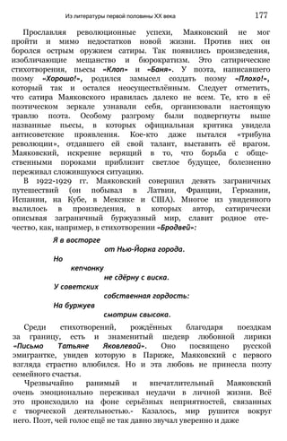Прославляя революционные успехи, Маяковский не мог
пройти и мимо недостатков новой жизни. Против них он
боролся острым оружием сатиры. Так появились произведения,
изобличающие мещанство и бюрократизм. Это сатирические
стихотворения, пьесы «Клоп» и «Баня». У поэта, написавшего
поэму «Хорошо!», родился замысел создать поэму «Плохо!»,
который так и остался неосуществлённым. Следует отметить,
что сатира Маяковского нравилась далеко не всем. Те, кто в её
поэтическом зеркале узнавали себя, организовали настоящую
травлю поэта. Особому разгрому были подвергнуты выше
названные пьесы, в которых официальная критика увидела
антисоветские проявления. Кое-кто даже пытался «трибуна
революции», отдавшего ей свой талант, выставить её врагом.
Маяковский, искренне верящий в то, что борьба с обще­
ственными пороками приблизит светлое будущее, болезненно
переживал сложившуюся ситуацию.
В 1922-1929 гг. Маяковский совершил девять заграничных
путешествий (он побывал в Латвии, Франции, Германии,
Испании, на Кубе, в Мексике и США). Многое из увиденного
вылилось в произведения, в которых автор, сатирически
описывая заграничный буржуазный мир, славит родное оте­
чество, как, например, в стихотворении «Бродвей»:
Я в восторге
от Нью-Йорка города.
Но
кепчонку
не сдёрну с виска.
У советских
собственная гордость:
На буржуев
смотрим свысока.
Среди стихотворений, рождённых благодаря поездкам
за границу, есть и знаменитый шедевр любовной лирики
«Письмо Татьяне Яковлевой». Оно посвящено русской
эмигрантке, увидев которую в Париже, Маяковский с первого
взгляда страстно влюбился. Но и эта любовь не принесла поэту
семейного счастья.
Чрезвычайно ранимый и впечатлительный Маяковский
очень эмоционально переживал неудачи в личной жизни. Всё
это происходило на фоне серьёзных неприятностей, связанных
с творческой деятельностью.- Казалось, мир рушится вокруг
него. Поэт, чей голос ещё не так давно звучал уверенно и даже
Из литературы первой половины XX века 177
 