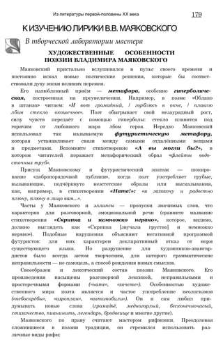Из литературы первой-половины XX века 179
КИЗУЧЕНИЮЛИРИКИВ.В.МАЯКОВСКОГО
В творческой лаборатории мастера
ХУДОЖЕСТВЕННЫЕ ОСОБЕННОСТИ
ПОЭЗИИ ВЛАДИМИРА МАЯКОВСКОГО
Маяковский пристально вслушивался в пульс своего времени и
постоянно искал новые поэтические решения, которые бы соответ­
ствовали духу эпохи великих перемен.
Его излюбленный приём — метафора, особенно гиперболиче­
ская, построенная на преувеличении. Например, в поэме «Облако
в штанах» читаем: «И вот громадный, / горблюсь в окне, / плавлю
лбом стекло окошечное». Поэт обыгрывает свой незаурядный рост,
силу чувств передаёт с помощью гиперболы: стекло плавится под
горячим от любовного жара лбом героя. Нередко Маяковский
использовал так называемую футуристическую метафору,
которая устанавливает связи между самыми отдалёнными вещами
и предметами. Вспомните стихотворение «А вы могли бы?», в
котором читателей поражает метафорический образ «флейты водо­
сточных труб».
Присущ Маяковскому и футуристический эпатаж — шокиро­
вание «добропорядочной публики», когда поэт употребляет грубые,
вызывающие, подчёркнуто неэстетские образы или высказывания,
как, например, в стихотворении «Нате!»: «я захохочу и радостно
плюну, плюну в лицо вам...».
Часты у Маяковского и эллипсы — пропуски значимых слов, что
характерно для разговорной, эмоциональной речи (сравните название
стихотворения «Скрипка и немножко нервно», которое, видимо,
должно выглядеть как «Скрипка [звучала грустно] и немножко
нервно»). Подобные нарушения объясняют негативной программой
футуристов: для них характерен декларативный отказ от норм
существующего языка. Но разрушение для художников-авангар-
дистов было всегда актом творческим, для которого грамматические
неправильности — не самоцель, а способ рождения новых смыслов.
Своеобразен и лексический состав поэзии Маяковского. Его
произведения насыщены разговорной лексикой, неправильными и
просторечными формами («нате», «хочете»). Особенностью художе­
ственного мира поэта является и частое употребление неологизмов
(«небоскрёбы», «аэроплан», «автомобили»). Он и сам любил при­
думывать новые слова (громадьё, медногорлый, бесконечночасый,
стихачество, пианинить, легендарь, бродвеище и многие другие).
Маяковского по праву считают мастером рифмовки. Преодолевая
сложившиеся в поэзии традиции, он стремился использовать раз­
личные виды рифм:
 