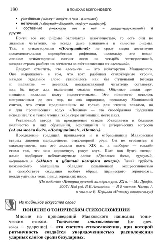 • усечённые («мозгу —лоскут»,«тона — в штанах»);
• неточные («.безумий —Везувий», «кофту —эшафоту»);
• составные («нежности нет в ней — двадцатидвухлетний») и
другие.
Почти все его рифмы отличаются экзотичностью, то есть они не
знакомы читателю, не всегда даже узнаваемы в качестве рифмы.
Так, в стихотворении «Послушайте!» не сразу видна достаточно
последовательная перекрёстная рифмовка, поскольку это нема­
ленькое стихотворение состоит всего из четырёх четверостиший,
каждая строка разбита на сегменты за счёт написания их «лесенкой».
Следует отметить, что «лесенка» — это новаторство Маяковского.
Оно выражалось в том, что поэт разбивал стихотворные строки,
каждое отдельное слово становилось как бы ступенькой (отсюда
и название — лесенка), подсказывающей читателю остановку,
как бы паузу для выделения смысла слова. Обычные знаки пре­
пинания казались поэту недостаточными. Это новшество осталось
непривычным до сих пор, но оно оправдано, поскольку Маяковский
считал, что стихи предназначены не только для чтения глазами, но
и для произнесения вслух. «Лесенка» — это своеобразная подсказка
исполнителю о темпе чтения, характере интонации, месте пауз.
Установкой автора на произнесение стихов объясняется и большое
количество в них обращений, восклицаний и риторических вопросов
(«А вы могли бы?», «Послушайте!», «Нате!»).
Преодоление традиций проявляется и в отбрасывании Маяковским
старых законов мелодичности стихотворной речи. Он не стремится к
милозвучности, как это делали поэты XIX в., а наоборот — создаёт
стихи так, что они скрежещут, режут слух. Поэт как будто специ­
ально подбирает неблагозвучные слова: «Крепился долго, кургузый,
шершавый...» («Мама и убитый немцами вечер»). Такая грубость
поэтического материала обладает повышенной экспрессивностью
и способствует созданию особого образа лирического героя-поэта,
вождя уличных толп, певца городских низов.
(По изданию «История русской литературы. XX в. — М.: Дрофа,
2007 / Под ред. В.В.Агеносова. — В 2 частях. Часть 1.
и статье В. Перцова «Нашему юношеству»)
Из тайников искусства слова
ПОНЯТИЕ О ТОНИЧЕСКОМ СТИХОСЛОЖЕНИИ
Многие из произведений Маяковского написаны тони­
ческим стихом. Тоническое стихосложение (от греч.
tonos — ударение) — это система стихосложения, при которой
ритмичность создаётся упорядоченностью расположения
ударных слогов среди безударных.
180 В ПОИСКАХ ВСЕГО нового
 