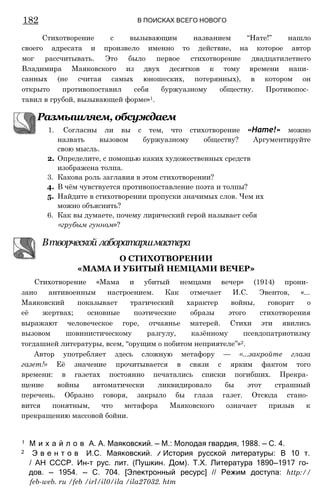 182 В ПОИСКАХ ВСЕГО НОВОГО
Размышляем, обсуждаем
1. Согласны ли вы с тем, что стихотворение «Нате!» можно
назвать вызовом буржуазному обществу? Аргументируйте
свою мысль.
2. Определите, с помощью каких художественных средств
изображена толпа.
3. Какова роль заглавия в этом стихотворении?
4. В чём чувствуется противопоставление поэта и толпы?
5. Найдите в стихотворении пропуски значимых слов. Чем их
можно объяснить?
6. Как вы думаете, почему лирический герой называет себя
«грубым гунном»?
Втворческой лаборатаршмастера
Стихотворение «Мама и убитый немцами вечер» (1914) прони­
зано антивоенным настроением. Как отмечает И.С. Эвентов, «...
Маяковский показывает трагический характер войны, говорит о
её жертвах; основные поэтические образы этого стихотворения
выражают человеческое горе, отчаянье матерей. Стихи эти явились
вызовом шовинистическому разгулу, казённому псевдопатриотизму
тогдашней литературы, всем, “орущим о побитом неприятеле”»2.
Автор употребляет здесь сложную метафору — «...закройте глаза
газет!» Её значение прочитывается в связи с ярким фактом того
времени: в газетах постоянно печатались списки погибших. Прекра­
щение войны автоматически ликвидировало бы этот страшный
перечень. Образно говоря, закрыло бы глаза газет. Отсюда стано­
вится понятным, что метафора Маяковского означает призыв к
прекращению массовой бойни.
1 М и х а й л о в А. А. Маяковский. — М.: Молодая гвардия, 1988. — С. 4.
2 Э в е н т о в И.С. Маяковский. /
/ История русской литературы: В 10 т.
/ АН СССР. Ин-т рус. лит. (Пушкин. Дом). Т.Х. Литература 1890—1917 го­
дов. — 1954. — С. 704. [Электронный ресурс] // Режим доступа: http://
feb-web. ru /feb /іrl/il0/ilа /ilа27032. htm
О СТИХОТВОРЕНИИ
«МАМА И УБИТЫЙ НЕМЦАМИ ВЕЧЕР»
Стихотворение с вызывающим названием “Нате!” нашло
своего адресата и произвело именно то действие, на которое автор
мог рассчитывать. Это было первое стихотворение двадцатилетнего
Владимира Маяковского из двух десятков к тому времени напи­
санных (не считая самых юношеских, потерянных), в котором он
открыто противопоставил себя буржуазному обществу. Противопос­
тавил в грубой, вызывающей форме»1.
 