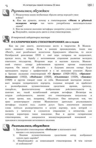 “5 Из литературы первой половины XX века 183 |
Размышляем,обсуждаем
,Г 1 W
1. Посредством каких необычных образов автор передаёт ужас
войны?
2. Как вы думаете, почему в стихотворении «Мама и убитый
немцами вечер» так часто употреблены восклицательные
знаки?
3. Как вы поняли значение метафоры «закройте глаза газет»!
4. Подумайте, какова роль цвета в этом стихотворении.
В творческой лаборатории мастера
О САТИРИЧЕСКИХ СТИХОТВОРЕНИЯХ 20-х годов
Как вы уже знаете, значительное место в творчестве В. Маяков­
ского занимает сатира. Если в ранних произведениях, таких как
«Нате!», поэт разоблачает недостатки буржуазного общества, то после
Октябрьской революции 1918 г. своё перо сатирика он направляет,
прежде всего, на борьбу с негативными сторонами развития молодого
советского государства. Искренне веря в высокие идеалы, Маяков­
ский считал сатиру действенным оружием против социальных
пороков. Он писал: «Я убеждён - в будущих школах сатиру будут
преподавать наряду с арифметикой и с не меньшим успехом». Яркие
и броские названия стихотворений «О дряни» (1920-1921), «Прозасе­
давшиеся» (1922), «Подлиза» (1928), «Сплетник» (1928), «Ханжа»
(1928) и других говорят сами за себя. Маяковский мастерски овладе­
вает жанром сатирического портрета, создавая который он прибегает
к разнообразным художественным средствам: иронии, гротеску,
гиперболе, фантастическому изображению действительности и,
конечно же, такой излюбленной автором метафоре. Несмотря на
острую злободневность, многие его стихотворения актуальны и
в наше время, как, например, «Подлиза». Оно интересно тем, что
ярко демонстрирует умение Маяковского зрительно реализовывать
метафору: «лижет ногу, лижет руку». Здесь лексическое значение
слова подлиза разворачивается в целую картину, цель которой —
вызвать у читателя и слушателя отвращение к личностям, для
которых характерно такое поведение. Как и другие сатирические
стихотворения, это завершается жизнеутверждающей концовкой —
призывом к искоренению негативного явления.
Размышляем, обсуждаем
'
1. Прочитайте стихотворение «Подлиза» и выскажите своё
мнение о его актуальности.
2. Какими художественными средствами автор изображает
«этот сорт народа»?
3. Понаблюдайте за композицией стихотворения. В чём состоят
её особенности?
 