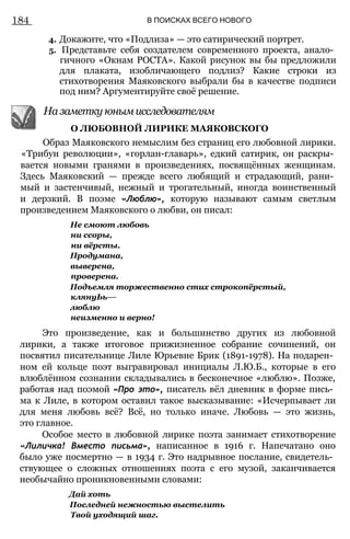 184 В ПОИСКАХ ВСЕГО НОВОГО
4. Докажите, что «Подлиза» — это сатирический портрет.
5. Представьте себя создателем современного проекта, анало­
гичного «Окнам РОСТА». Какой рисунок вы бы предложили
для плаката, изобличающего подлиз? Какие строки из
стихотворения Маяковского выбрали бы в качестве подписи
под ним? Аргументируйте своё решение.
Образ Маяковского немыслим без страниц его любовной лирики.
«Трибун революции», «горлан-главарь», едкий сатирик, он раскры­
вается новыми гранями в произведениях, посвящённых женщинам.
Здесь Маяковский — прежде всего любящий и страдающий, рани­
мый и застенчивый, нежный и трогательный, иногда воинственный
и дерзкий. В поэме «Люблю», которую называют самым светлым
произведением Маяковского о любви, он писал:
Не смоют любовь
ни ссоры,
ни вёрсты.
Продумана,
выверена,
проверена.
Подъемля торжественно стих строкопёрстый,
клянуЬь—
люблю
неизменно и верно!
Это произведение, как и большинство других из любовной
лирики, а также итоговое прижизненное собрание сочинений, он
посвятил писательнице Лиле Юрьевне Брик (1891-1978). На подарен­
ном ей кольце поэт выгравировал инициалы Л.Ю.Б., которые в его
влюблённом сознании складывались в бесконечное «люблю». Позже,
работая над поэмой «Про это», писатель вёл дневник в форме пись­
ма к Лиле, в котором оставил такое высказывание: «Исчерпывает ли
для меня любовь всё? Всё, но только иначе. Любовь — это жизнь,
это главное.
Особое место в любовной лирике поэта занимает стихотворение
«Лиличка! Вместо письма», написанное в 1916 г. Напечатано оно
было уже посмертно — в 1934 г. Это надрывное послание, свидетель­
ствующее о сложных отношениях поэта с его музой, заканчивается
необычайно проникновенными словами:
На заметку юным исследователям
О ЛЮБОВНОЙ ЛИРИКЕ МАЯКОВСКОГО
Дай хоть
Последней нежностью выстелить
Твой уходящий шаг.
 