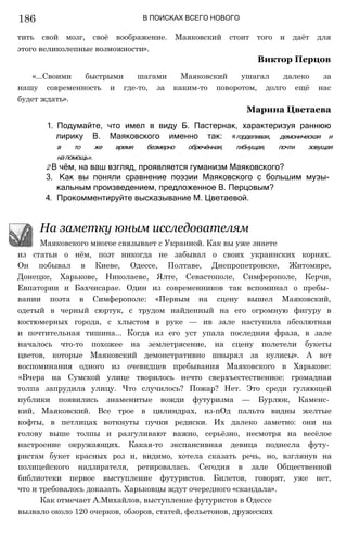 В ПОИСКАХ ВСЕГО НОВОГО
из статьи о нём, поэт никогда не забывал о своих украинских корнях.
Он побывал в Киеве, Одессе, Полтаве, Днепропетровске, Житомире,
Донецке, Харькове, Николаеве, Ялте, Севастополе, Симферополе, Керчи,
Евпатории и Бахчисарае. Один из современников так вспоминал о пребы­
вании поэта в Симферополе: «Первым на сцену вышел Маяковский,
одетый в черный сюртук, с трудом найденный на его огромную фигуру в
костюмерных города, с хлыстом в руке — ив зале наступила абсолютная
и почтительная тишина... Когда из его уст упала последняя фраза, в зале
началось что-то похожее на землетрясение, на сцену полетели букеты
цветов, которые Маяковский демонстративно швырял за кулисы». А вот
воспоминания одного из очевидцев пребывания Маяковского в Харькове:
«Вчера на Сумской улице творилось нечто сверхъестественное: громадная
толпа запрудила улицу. Что случилось? Пожар? Нет. Это среди гуляющей
публики появились знаменитые вожди футуризма — Бурлюк, Каменс­
кий, Маяковский. Все трое в цилиндрах, из-пОд пальто видны желтые
кофты, в петлицах воткнуты пучки редиски. Их далеко заметно: они на
голову выше толпы и разгуливают важно, серьёзно, несмотря на весёлое
настроение окружающих. Какая-то экспансивная девица поднесла футу­
ристам букет красных роз и, видимо, хотела сказать речь, но, взглянув на
полицейского надзирателя, ретировалась. Сегодня в зале Общественной
библиотеки первое выступление футуристов. Билетов, говорят, уже нет,
что и требовалось доказать. Харьковцы ждут очередного «скандала».
Как отмечает А.Михайлов, выступление футуристов в Одессе
вызвало около 120 очерков, обзоров, статей, фельетонов, дружеских
На заметку юным исследователям
Маяковского многое связывает с Украиной. Как вы уже знаете
тить свой мозг, своё воображение. Маяковский стоит того и даёт для
этого великолепные возможности».
Виктор Перцов
«...Своими быстрыми шагами Маяковский ушагал далеко за
нашу современность и где-то, за каким-то поворотом, долго ещё нас
будет ждать».
Марина Цветаева
1. Подумайте, что имел в виду Б. Пастернак, характеризуя раннюю
лирику В. Маяковского именно так: «горделивая, демоническая и
в то же время безмерно обречённая, гибнущая, почти зовущая
напомощь».
2 В чём, на ваш взгляд, проявляется гуманизм Маяковского?
3. Как вы поняли сравнение поэзии Маяковского с большим музы­
кальным произведением, предложенное В. Перцовым?
4. Прокомментируйте высказывание М. Цветаевой.
186
 