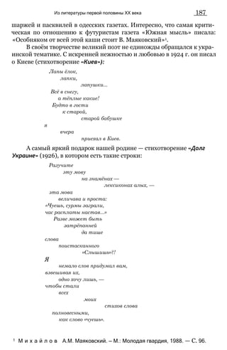 Из литературы первой половины XX века 187
шаржей и пасквилей в одесских газетах. Интересно, что самая крити­
ческая по отношению к футуристам газета «Южная мысль» писала:
«Особняком от всей этой каши стоит В. Маяковский»1.
В своём творчестве великий поэт не единожды обращался к укра­
инской тематике. С искренней нежностью и любовью в 1924 г. он писал
о Киеве (стихотворение «Киев»):
Лапы ёлок,
лапки,
лапушки...
Всё в снегу,
а тёплые какие!
Будто в гости
к старой,
старой бабушке
я
вчера
приехал в Киев.
А самый яркий подарок нашей родине — стихотворение «Долг
Украине» (1926), в котором есть такие строки:
Разучите
эту мову
на знамёнах —
лексиконах алых, —
эта мова
величава и проста:
«Чуешь, сурмы заграли,
час расплаты настав...»
Разве может быть
затрёпанней
да тише
слова
поистасканного
«Слышишь»?!
Я
немало слов придумал вам,
взвешивая их,
одно хочу лишь, —
чтобы стали
всех
моих
стихов слова
полновесными,
как слово «чуешь».
1 М и х а й л о в А.М. Маяковский. — М.: Молодая гвардия, 1988. — С. 96.
 