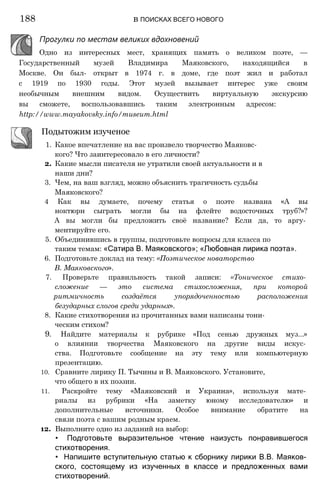 Прогулки по местам великих вдохновений
Одно из интересных мест, хранящих память о великом поэте, —
Государственный музей Владимира Маяковского, находящийся в
Москве. Он был- открыт в 1974 г. в доме, где поэт жил и работал
с 1919 по 1930 годы. Этот музей вызывает интерес уже своим
необычным внешним видом. Осуществить виртуальную экскурсию
вы сможете, воспользовавшись таким электронным адресом:
http://www.mayakovsky.info/museum.html
Подытожим изученое
1. Какое впечатление на вас произвело творчество Маяковс­
кого? Что заинтересовало в его личности?
2. Какие мысли писателя не утратили своей актуальности и в
наши дни?
3. Чем, на ваш взгляд, можно объяснить трагичность судьбы
Маяковского?
4 Как вы думаете, почему статья о поэте названа «А вы
ноктюрн сыграть могли бы на флейте водосточных труб?»?
А вы могли бы предложить своё название? Если да, то аргу­
ментируйте его.
5. Объединившись в группы, подготовьте вопросы для класса по
таким темам: «Сатира В. Маяковского»; «Любовная лирика поэта».
6. Подготовьте доклад на тему: «Поэтическое новаторство
В. Маяковского».
7. Проверьте правильность такой записи: «Тоническое стихо­
сложение — это система стихосложения, при которой
ритмичность создаётся упорядоченностью расположения
безударных слогов среди ударных».
8. Какие стихотворения из прочитанных вами написаны тони­
ческим стихом?
9. Найдите материалы к рубрике «Под сенью дружных муз...»
о влиянии творчества Маяковского на другие виды искус­
ства. Подготовьте сообщение на эту тему или компьютерную
презентацию.
10. Сравните лирику П. Тычины и В. Маяковского. Установите,
что общего в их поэзии.
11. Раскройте тему «Маяковский и Украина», используя мате­
риалы из рубрики «На заметку юному исследователю» и
дополнительные источники. Особое внимание обратите на
связи поэта с вашим родным краем.
12. Выполните одно из заданий на выбор:
• Подготовьте выразительное чтение наизусть понравившегося
стихотворения.
• Напишите вступительную статью к сборнику лирики В.В. Маяков­
ского, состоящему из изученных в классе и предложенных вами
стихотворений.
188 в ПОИСКАХ ВСЕГО НОВОГО
 
