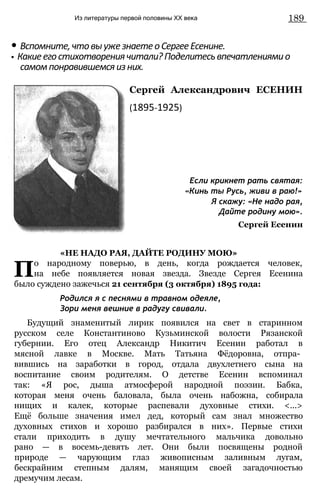 Из литературы первой половины XX века 189
• Вспомните,чтовыужезнаетеоСергееЕсенине.
• Какиеегостихотворениячитали?Поделитесьвпечатлениямио
самомпонравившемсяизних.
Сергей Александрович ЕСЕНИН
(1895-1925)
Если крикнет рать святая:
«Кинь ты Русь, живи в раю!»
Я скажу: «Не надо рая,
Дайте родину мою».
Сергей Есенин
«НЕ НАДО РАЯ, ДАЙТЕ РОДИНУ МОЮ»
По народному поверью, в день, когда рождается человек,
на небе появляется новая звезда. Звезде Сергея Есенина
было суждено зажечься 21 сентября (3 октября) 1895 года:
Родился я с песнями в травном одеяле,
Зори меня вешние в радугу свивали.
Будущий знаменитый лирик появился на свет в старинном
русском селе Константиново Кузьминской волости Рязанской
губернии. Его отец Александр Никитич Есенин работал в
мясной лавке в Москве. Мать Татьяна Фёдоровна, отпра­
вившись на заработки в город, отдала двухлетнего сына на
воспитание своим родителям. О детстве Есенин вспоминал
так: «Я рос, дыша атмосферой народной поэзии. Бабка,
которая меня очень баловала, была очень набожна, собирала
нищих и калек, которые распевали духовные стихи. <...>
Ещё больше значения имел дед, который сам знал множество
духовных стихов и хорошо разбирался в них». Первые стихи
стали приходить в душу мечтательного мальчика довольно
рано — в восемь-девять лет. Они были посвящены родной
природе — чарующим глаз живописным заливным лугам,
бескрайним степным далям, манящим своей загадочностью
дремучим лесам.
 