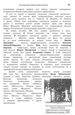 Из литературы второй половины XIX века 19
позволяющих раскрыть мощную силу народа, передать достоверность
исторических событий и приблизить прошлое к современности.
В этот же период в живописи происходит становление реалистиче­
ского пейзажа. В золотой фонд изобразительного искусства вошли
полотна таких мастеров, как А. Саврасов, И. Шишкин, И. Левитан
и других. Работы этих художников передавали величие и богатство,
лиризм и песенность картин родной природы. Даже сама фигура
Ивана Ивановича Шишкина олицетворяла для современников русскую
природу. Его называли «лесной богатырь-художник», «царь леса».
Во второй половине XIX века активно развивается и музы­
кальное искусство. В России возникают два центра этого вида
искусства. В Петербурге появляется кружок с довольно странным
названием — «Могучая кучка». Интересен тот факт, что состоял
он из пяти композиторов, из которых только один — Милий
Балакирев — являлся профессиональным музыкантом, Николай
Римский-Корсаков и Цезарь Кюи были военными, Александр
Бородин — профессором химии, сделавшим более 30 открытий в
этой области, Модест Мусоргский — врачом. Душой и вдохновителем
«Могучей кучки» был критик Владимир Стасов. В своём творчестве
эти композиторы утверждали народно-национальный характер
музыки, обращались к крестьянской песне, музыкальной культуре
других народов. На своих встречах композиторы читали произве­
дения мировой классической литературы, обсуждали политические
и исторические события. Творчество и передовые идеи музыкантов
оказали большое влияние на развитие не только отечественной, но и
зарубежной (в частности французской) музыки.
Другой центр музыкального искусства второй половины
XIX века был представлен произведениями Петра Чайковского,
который в своём творчестве развивал интонации городского романса.
Наследие композитора отличается
богатством музыкальных жанров:
это знаменитые балеты «Лебединое
озеро», «Щелкунчик», «Спящая краса­
вица», оперы «Иоланта», «Евгений
Онегин», «Пиковая дама», «Воевода»,
«Ундина», «Опричник», «Орлеанская
дева», «Мазепа», «Черевички», «Чаро­
дейка», а также симфонии, вальсы
и романсы, фортепьянные и другие
произведения.
 