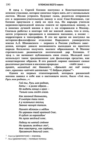 В 1904 г. Сергей Есенин поступил в Константиновское
земское училище, которое окончил через пять лет с похвальным
листом. Желая устроить будущее сына, родители отправили
его в церковно-учительскую школу в селе Спас-Клепиках, где
Есенин проучился с 1909 по 1912 год. Но карьера учителя
церковно-приходской школы совсем не привлекала юношу, и
в поисках лучшей жизни в 1912 г. он отправился в Москву.
Сначала работал в конторе той же мясной лавки, что и отец,
затем устроился продавцом в книжном магазине, а позже —
корректором в типографии. В это же время он поступил на
историко-философское отделение Народного университета
имени А.Л. Шанявского — первого в России учебного заве­
дения, которое давало возможность выходцам из простого
народа бесплатно получить высшее образование. В Москве
стремительно развивается поэтический дар Есенина. С
1914 г. он начинает публиковать свои стихи. Молодой поэт
использует такое традиционное для фольклора средство, как
олицетворение образов. В его ранней лирике оживают самые
различные растения и явления природы: «поёт зима —
аукает, мохнатый лес баюкает», «дремлет лес под сказку
сна», крапива «шепчет шаловливо: “С добрым утром!”»
Одним из первых стихотворений, которым рязанский
юноша заявил о себе как о настоящем поэте, было «Гой ты,
Русь моя родная...»:
Гой ты, Русь моя родная,
Хаты — в ризах образа...
Не видать конца и края —
Только синь сосёт глаза.
Как захожий богомолец,
Я смотрю твои поля.
А у низеньких околиц
Звонно чахнут тополя.
Пахнет яблоком и мёдом
По церквам твой кроткий Спас.
И гудит за корогодом'
На лугах весёлый пляс.
Побегу по мятой стёжке
На приволь зелёных лех2,
Мне навстречу, как серёжки,
Прозвенит девичий смех.
190 В ПОИСКАХ ВСЕГО нового
1 Корогод (диалектное) — хоровод.
2 Лехи (диалектное) — полевые полосы.
 