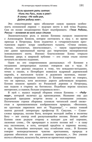 Если крикнет рать святая:
«Кинь ты Русь, живи в раю!»
Я скажу: «Не надо рая,
Дайте родину мою».
Это стихотворение ярко обозначит самую важную особен­
ность есенинской лирики — ведущее место в ней темы Родины.
Сам он позже неоднократно будет подчёркивать: «Тема Родины,
России — основная во всех моих стихах
Знаменательную роль в жизни Есенина сыграло знакомство
с Александром Блоком, которое состоялось в 1915 г. во время
приезда в Петроград. Блок подметил в «очаровательном крес­
тьянском парне» искру самобытного таланта. «Стихи свежие,
чистые, голосистые, многословные», — такую характеристику
уже давно признанный мастер дал творческим экспериментам
новоявленного поэта. Именно благословение Блока открыло
Есенину дверь к широкой публике — его стихи стали охотно
печатать во многих изданиях.
Один из его современников рассказывал: «О Есенине в
тогдашних литературных салонах говорили как о чуде. И
обычно этот рассказ сводился к тому, что нежданно-негаданно,
точно в сказке, в Петербурге появился кудрявый деревенский
паренёк, в нагольном тулупе и дедовских валенках, оказав­
шийся сверхталантливым поэтом... О Есенине никто не говорил,
что он приехал, хотя железные дороги действовали исправно.
Есенин пешком пришёл из Рязанской деревни в Петроград,
как ходили в старину на богомолье. Подобная версия казалась
интереснее, а главное, больше устраивала всех».
В 1916 г. вышел первый сборник стихов Есенина — «Раду­
ница», который включал 33 произведения. Название ему дал
народный праздник встречи весны и поминания усопших.
Поэтические строки сборника пленили читателей своей свеже­
стью и проникновенным изображением природы. «Весенним,
но грустным лиризмом веет от “Радуницы”, — писал тонкий
знаток русской литературы профессор П. Сакулин. — Славо­
словье природы, поэзия быта, искорки молодой любви и молитвы
Богу — вот спектр этой распускающейся поэзии. Нежно любит
Есенин свою родную сторону и находит для неё хорошие,
ласковые слова... Он превращает в золото поэзии всё — и сажу
под заслонками, и кота, который крадётся к парному молоку,
и кур, беспокойно квохчущих над оглоблями сохи... В Есенине
говорит непосредственное чувство крестьянина, природа и
деревня обогатили его язык дивными красками...». Это умение
поэта в обычных, казалось бы, ничем не приметных картинах
Из литературы первой половины XX века 191
 