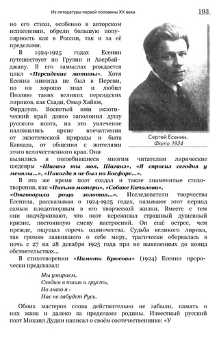 но его стихи, особенно в авторском
исполнении, обрели большую попу­
лярность как в России, так и за её
пределами.
В 1924-1925 годах Есенин
путешествует по Грузии и Азербай­
джану. В его замыслах рождается
цикл «Персидские мотивы». Хотя
Есенин никогда не был в Персии,
но он хорошо знал и любил
Поэзию таких великих персидских
лириков, как Саади, Омар Хайям,
Фирдоуси. Воспетый ими экзоти­
ческий край давно заполонил душу
русского поэта, на это увлечение
наложились яркие впечатления
от экзотической природы и быта
Кавказа, от общения с жителями
этого величественного края. Они
вылились в полюбившиеся многим читателям лирические
шедевры «Шаганэ ты моя, Шаганэ», «Я спросил сегодня у
менялы...», «Никогда я не был на Босфоре...».
В это же время поэт создал и такие знаменитые стихо­
творения, как «Письмо матери», «Собаке Качалова»,
«Отговорила роща золотая...». Исследователи творчества
Есенина, рассказывая о 1924-1925 годах, называют этот период
самым плодотворным в его творческой жизни. Вместе с тем
они подчёркивают, что поэт переживал страшный душевный
кризис, постоянную смену настроений. Он ещё острее, чем
прежде, ощущал горечь одиночества. Судьба великого лирика,
так громко заявившего о себе миру, трагически оборвалась в
ночь с 27 на 28 декабря 1925 года при не выясненных до конца
обстоятельствах...
В стихотворении «Памяти Брюсова» (1924) Есенин проро­
чески предсказал:
Мы умираем,
Сходим в тишь и грусть,
Но знаю я -
Нас не забудет Русь.
Обоих мастеров слова действительно не забыли, память о
них жива и далеко за пределами родины. Известный русский
поэт Михаил Дудин написал о своём соотечественнике: «У
Из литературы первой половины XX века 193
 
