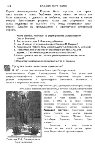 Сергея Александровича Есенина была короткая, как праз­
дник иволги в наших берёзовых лесах, жизнь, но песня его
была прекрасна, и душевна, и необычна, она осталась в самом
воздухе бессмертного русского языка как откровение, как
запах медуницы на заливном лугу перед завтрашним сено­
косом». Давайте же прислушаемся к многозвучию есенинской
лирики.
1 Какие факторы повлияли на формирование мировоззрения
Сергея Есенина?
2 Расскажите о роли А. Блока в судьбе поэта.
3. Чем объяснял успех ранней лирики Есенина П. Сакулин?
4. Какую самую главную тему можно выделить в лирике С. А. Есенина?
5. Поделитесь впечатлением от стихотворения «Гой ты,Русьмоя
родная...». С каким периодом жизни поэта оно связано?
6 Как вы думаете, чем это стихотворение привлекло многих чита­
телей?
7. Подготовьте рассказ о жизни и творчестве С. Есенина.
194 В ПОИСКАХ ВСЕГО НОВОГО
музей-заповедник Сергея Александровича Есенина. Это уникальный
природно-ландшафтный комплекс, на территории которого можно
увидеть исторические и архитектурные памятники, связанные с
жизнью и творчеством великого поэта.
Туристы могут посетить дом, где он родился и вырос; земскую
начальную четырёхклассную школу, в которой учился; литературный
музей С.А. Есенина, где собраны
уникальные экспонаты, рассказы­
вающие о годах детства и юности
поэта. В 2007 г. во дворе усадьбы
Есениных установлен памятник певцу
«страны берёзового ситца» (скульптор
Анатолий Бичуков). Памятники поэту
можно увидеть во многих городах
России — Рязани, Москве, Санкт-
Петербурге, Воронеже, Липецке, Орле
и других.
Ежегодно в день рождения
Есенина на его малой родине прово­
дится Всероссийский праздник поэзии.
Прогулки по местам великих вдохновений
В 1965 г. в селе Константиново был открыт Государственный
 