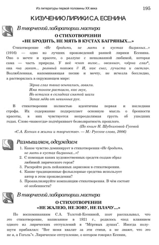 Из литературы первой половины XX века
КИЗУЧЕНИЮЛИРИКИС.А.ЕСЕНИНА
Втворческойлабораториимастера
О СТИХОТВОРЕНИИ
«НЕ БРОДИТЬ, НЕ МЯТЬ В КУСТАХ БАГРЯНЫХ...»
Стихотворение «Не бродить, не мять в кустах багряных...»
(1916) — одно из лучших произведений ранней лирики Есенина.
Оно о мечте и красоте, о разлуке с неназванной любимой, которая
сама — часть природы. У неё «сноп волос... овсяных», «зёрна глаз*,
она «на закат... розовый похожа // И, как снег, лучиста и светла».
Возлюбленная, напоминающая песню и мечту, не исчезла бесследно,
а растворилась в окружающем мире:
Зёрна глаз твоих осыпались, завяли.
Имя тонкое растаяло, как звук,
Но остался в складках смятой шали
Запах мёда от невинных рук.
В стихотворении полностью идентичны первая и последняя
строфа. Их содержание подкрепляет основную мысль о бренности
красоты, в них чувствуется непреодолимая грусть об ушедших
годах. Слово «навсегда» подчёркивает безвозвратность прошлого.
(По книге Н. Шубниковой-Гусевой
«С.А. Есенин в жизни и творчестве». — М.: Русское слово, 2006)
Размышляем, одсуждаем
1. Какое чувство доминирует в стихотворении «Не бродить,
не мять в кустах багряных...»?
2. С помощью каких художественных средств создан образ
любимой лирического героя?
3. Раскройте роль пейзажных зарисовок в стихотворении.
4. Какие традиционные фольклорные средства использует
автор в этом произведении?
5. Проанализируйте композицию стихотворения. В чём состоят
её особенности?
Втворческойлабораториимастера
О СТИХОТВОРЕНИИ
«НЕ ЖАЛЕЮ, НЕ ЗОВУ, НЕ ПЛАЧУ...»
По воспоминаниям С.А. Толстой-Есениной, поэт рассказывал, что
это стихотворение, написанное в 1921 г., родилось «под влиянием
одного из лирических отступлений в “Мёртвых душах”. Иногда полу­
шутя прибавлял: “Вот меня хвалят за эти стихи, а не знают, что это
не я, а Гоголь”». Лирическое отступление, о котором говорил Есенин,
195
 
