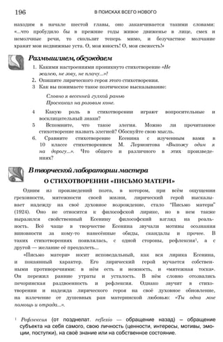 В ПОИСКАХ ВСЕГО НОВОГО
находим в начале шестой главы, оно заканчивается такими словами:
«...что пробудило бы в прежние годы живое движенье в лице, смех и
немолчные речи, то скользит теперь мимо, и безучастное молчание
хранят мои недвижные уста. О, моя юность! О, моя свежесть!»
Размышляем,обсуждаем
1. Какими настроениями проникнуто стихотворение «Не
жалею, не зову, не плачу...»?
2. Опишите лирического героя этого стихотворения.
3 Как вы понимаете такое поэтическое высказывание:
Словно я весенней гулкой ранью
Проскакал на розовом коне.
4 Какую роль в стихотворении играют вопросительные и
восклицательный знаки?
5 Вспомните, что такое элегия. Можно ли прочитанное
стихотворение назвать элегией? Обоснуйте свою мысль.
6. Сравните стихотворение Есенина с изученным вами в
10 классе стихотворением М. Лермонтова «Выхожу один я
на дорогу...». Что общего и различного в этих произведе­
ниях?
Втворческойлабораториимастера
О СТИХОТВОРЕНИИ «ПИСЬМО МАТЕРИ»
Одним из произведений поэта, в котором, при всём ощущении
греховности, мятежности своей жизни, лирический герой высказы­
вает надежду на своё духовное возрождение, стало “Письмо матери”
(1924). Оно не относится к философской лирике, но в нем также
выразился свойственный Есенину философский взгляд на реаль­
ность. Всё чаще в творчестве Есенина звучали мотивы осознания
виновности за кому-то нанесённые обиды, скандалы и прочее. В
таких стихотворениях появлялась, с одной стороны, рефлексия1, а с
другой — желание её преодолеть...
«Письмо матери» носит исповедальный, как вся лирика Есенина,
и покаянный характер. Его лирический герой мучается собствен­
ными противоречиями: в нём есть и нежность, и «мятежная тоска».
Он пережил ранние утраты и усталость. В нём словно отозвались
печоринская раздвоенность и рефлексия. Однако звучит в стихо­
творении и надежда лирического героя на своё духовное обновление,
на излечение от душевных ран материнской любовью: «Ты одна мне
помощь и отрада...».
1 Рефлексия (от позднелат. reflexio — обращение назад) — обращение
субъекта на себя самого, свою личность (ценности, интересы, мотивы, эмо­
ции, поступки), на своё знание или на собственное состояние.
196
 