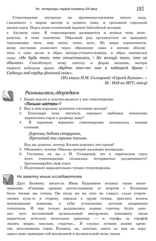 Стихотворение построено на противопоставлении тихого лада,
с.вязанного с миром матери и родного дома, и греховной городской
жизни героя. Перед нами есенинский вариант библейской истории
о блудном сыне. В стихотворении развивается и вечная тема мате­
ринства, и тема сыновства. Образный ряд организуется по принципу
чередования: мать, мир поэта, опять мать. Их миры пересекаются,
жанр послания позволяет через обращение сына к матери объеди­
нить в одно целое и образ матери-утешительницы, и образ кающегося
сына: «Не буди того, что отмечталось, / Не волнуй того, что не
сбылось». Способствует этому синтезу и форма видения, матери
видится кабацкая драка: «Будто кто-то мне в кабацкой драке /
Саданул под сердце финский нож».
(Из книги Н.М. Солнцевой «Сергей Есенин». —
М.: Изд-во МГУ, 2004)
Из литературы первой половины XX века 197
Размышляем, обсуждаем
1 Какие мысли и чувства вызвало у вас стихотворение
«Письмо матери»?
2 Как в нём передано душевное состояние матери?
3. Благодаря чему читатель ощущает любовное отношение
лирического героя к родному дому?
4 В черновом варианте стихотворение начиналось такими
словами:
Дорогая, бедная старушка,
Прочитай ты горькое письмо.
Как вы думаете, почему Есенин изменил эти строки?
5 Объясните, почему «Письмо матери» называют исповедью.
6. Согласны ли вы с Н. Солнцевой, что в лирическом герое
этого стихотворения отозвалась печоринская раздвоенность?
Аргументируйте свой ответ.
7. Подготовьте выразительное чтение стихотворения.
На заметку юным исследователям
Друг Есенина, писатель Иван Евдокимов оставил такие воспо­
минания: «Самыми яркими впечатлениями от встречи с Есениным
было чтение им стихов. Он тогда ни на кого не глядел, глаза устрем­
лялись куда-то в сторону, свисала к груди голова, тряслись волосы
непокорными вьюнами, а губы уставлялись детским капризным
топничком. И как только раздавались первые строчки, будто запе­
вал чуть неслаженый музыкальный инструмент, понемногу звуки
вырастали, исчезала начальная хрипотца — и строфа за строфой
лились жарко, хмельно, страстно... Я слушал лучших наших артис­
тов, исполнявших стихи Есенина, но, конечно, никто из них не пере­
давал даже примерно той внутренней и музыкальной силы, какая
 